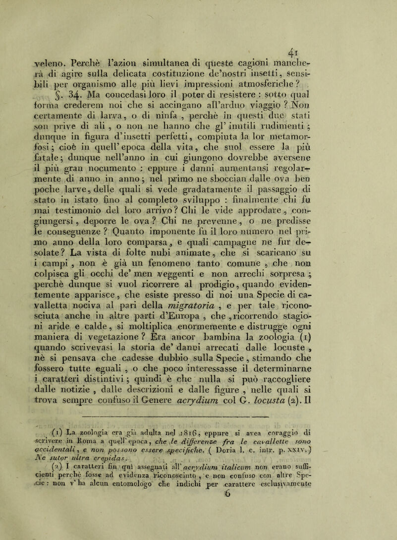 veleno. Perchè Pazion simultanea di queste cagioni manche- rà di agire sulla delicata costituzione de5 no stri insetti, sensi- bili per organismo alle più lievi impressioni atmosferiche ? 34. Ma concedasi loro il poter di resistere : sotto qual forma crederern noi che si accingano all’arduo viaggio ? Non certamente di larva, o di ninfa , perchè in questi due stati son prive di ali , o non ne hanno che gl’ inutili rudimenti ; dunque in figura d’insetti perfetti, compiuta la lor metamor- fosi; cioè in quell’epoca della vita, che suol essere la più fatale; dunque nell’anno in cui giungono dovrebbe aversene il più gran nocumento : eppure i danni aumentatisi regola ru- mente di anno in anno; nel primo ne sbocciali dalle ova ben poche larve, delle quali si vede gradatamente il passaggio di stato in istato fino al completo sviluppo : finalmente chi fu mai testimonio del loro arrivo? Chi le vide approdare , coin- giungersi, deporre le ova ? Chi ne prevenne , o ne predisse le conseguènze ? Quanto imponente fu il loro numero nel pri- mo anno della loro comparsa, e quali campagne ne fur de- solate? La vista di folte nubi animate, che si scaricano su i campi , non è già un fenomeno tanto comune , che non colpisca gli occhi de5 men veggenti e non arrechi sorpresa ; perchè dunque si vuol ricorrere al prodigio, quando evidem- temente apparisce, che esiste presso di noi una Specie di ca- valletta nociva al pari della migratoria , e per tale ricono- sciuta anche in altre parti d’Europa , che , ricorrendo stagio- ni aride e calde, si moltiplica enormemente e distrugge ogni maniera di vegetazione ? Era ancor bambina la zoologia (1) quando scrivevasi la storia de’ danni arrecati dalle locuste , nè si pensava che cadesse dubbio sulla Specie , stimando che fossero tutte eguali , o che poco interessasse il determinarne i caratteri distintivi ; quindi è che nulla si può raccogliere dalle notizie , dalle descrizioni e dalle figure , nelle quali si trova sempre confuso il Genere acrydium col G. locusta [d). Il (1) La zoologia era .già adulta nej .181G, eppure si avea coraggio di scrivere in Roma a quell’epoca, che .le differenze fra le cavallette sono accidentali, e noti possono essere specifiche. ( Doria 1. c. inlr. p. xyiv.) Ne sutor ultra crepidas. (2) I caratteri fin qui assegnati all 'acrydium italicum non erano suffi- cienti perchè fosse ad evidenza riconosciutole non confuso con altre Spe- cie : non v1 ha alcun entomologo che indichi per carattere esclusivamente é