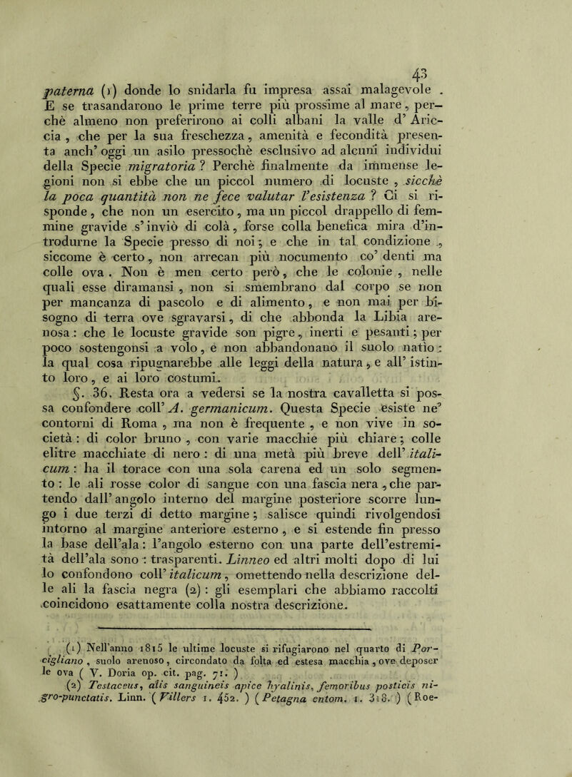 paterna (i) donde lo snidarla fu impresa assai malagevole . E se trasandarono le prime terre più prossime al mare, per- chè almeno non preferirono ai colli albani la valle d’ Aric- cia , che per la sua freschezza, amenità e fecondità presen- ta aneli’ oggi un asilo pressoché esclusivo ad alcuni individui della Specie migratoria ? Perchè finalmente da immense le- gioni non si ebbe che un piceol numero di locuste , sicché la poca quantità non ne fece valutar Vesistenza ? Ci si ri- sponde , che non un esercito, ma un piccol drappello di fem- mine gravide s’inviò di colà, forse colla benefica mira d’in- trodurne la Specie presso di noi ; e che in tal condizione ,, siccome è certo, non arrecali più nocumento co’ denti ma colle ova . Non è men certo però, che le colonie , nelle quali esse diramansi , non si smembrano dal corpo se non per mancanza di pascolo e di alimento, e non mai, per bi- sogno di terra ove sgravarsi, di che abbonda la Libia are- nosa: che le locuste gravide son pigre, inerti e pesanti ; per poco sostengonsi a volo, e non abbandonano il suolo natio.: la qual cosa ripugnarebbe alle leggi della natura, e all’ istin- to loro, e ai loro costumi. 5- 36. Resta ora a vedersi se la nostra cavalletta si pos- sa confondere coll’ A. germanicum. Questa Specie esiste ne’ contorni di Roma , ma non è frequente , e non vive in so- cietà : di color bruno , con varie macchie più chiare ; colle elitre macchiate di nero : di una metà più breve dell’ itali- cum : ha il torace con una sola carena ed un solo segmen- to : le ali rosse color di sangue con una fascia nera,che par- tendo dall’ angolo interno dei margine posteriore scorre lun- go i due terzi di detto margine ; salisce quindi rivolgendosi intorno al margine anteriore esterno , e si estende fin presso la base dell’ala : l’angolo esterno con una parte dell’estremi- tà dell’ala sono : trasparenti. Linneo ed altri molti dopo di lui lo confondono coll’ italicum , omettendo nella descrizione del- le ali la fascia negra (a) : gli esemplari che abbiamo raccolti .coincidono esattamente colla nostra descrizione. (1) Nell’anno 18 x 5 le ultime locuste si rifugiarono nel quai'to eli Por- cigliano , suolo arenoso, circondato da folta ed estesa macchia, ove deposer le ova ( V. Doria op. cit. pag. 71. ) (2) Testaceus, aiis sanguineis apice ftyalinis, femoribus posticis ni- gro-punctatis. .Linn. ( Pillers 1. 452, ) (Petagna entom. 1. 3x3. ) (Boe-