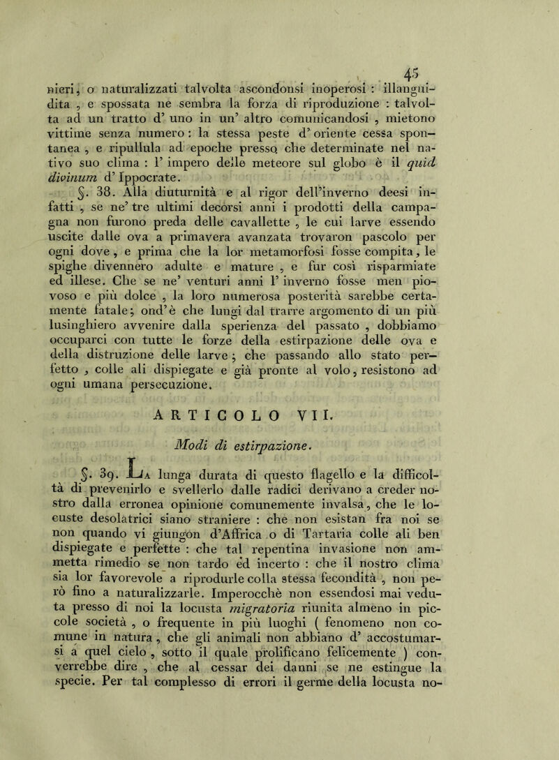 Rieri, o naturalizzati talvolta ascondonsi inoperosi : illangui- dita , e spossata ne sembra la forza di riproduzione : talvol- ta ad un tratto d’ uno in un5 altro comunicandosi , mietono vittime senza numero : la stessa peste d’ oriente cessa spon- tanea , e ripullula ad epoche presso, che determinate nel na- tivo suo clima : 1’ impero delle meteore sul globo è il quid dìvinum d’Ippocrate. 5- 38. Alla diuturnità e al rigor dell’inverno deesi in- fatti , se ne’ tre ultimi decorsi anni i prodotti della campa- gna non furono preda delle cavallette , le cui larve essendo uscite dalle ova a primavera avanzata trovaron pascolo per ogni dove , e prima che la lor metamorfosi fosse compita, le spighe divennero adulte e mature , e fur così risparmiate ed illese. Che se ne’ venturi anni 1’ inverno fosse meli pio- voso e più dolce , la loro numerosa posterità sarebbe certa- mente fatale; ond’è che lungi dal trarre argomento di un più lusinghiero avvenire dalla sperienza del passato , dobbiamo occuparci con tutte le forze della estirpazione delle ova e della distruzione delle larve ; che passando allo stato per- fetto , colle ali dispiegate e già pronte al volo, resistono ad ogni umana persecuzione. ARTICOLO VII. Modi di estirpazione. 5. 3g. ÌJa lunga durata di questo flagello e la difficol- tà di prevenirlo e svellerlo dalle radici derivano a creder no- stro dalla erronea opinione comunemente invalsa, che le lo- custe desolatrici siano straniere : che non esistan fra noi se non quando vi giungon d’Affrica .0 di Tartaria colle ali ben dispiegate e perfette : che tal repentina invasione non am- metta rimedio se non tardo ed incerto : che il nostro clima sia lor favorevole a riprodurle colla stessa fecondità , non pe- rò fino a naturalizzarle. Imperocché non essendosi mai vedu- ta presso di. noi la locusta migratoria riunita almeno in pic- cole società , o frequente in più luoghi ( fenomeno non co- mune in natura , che gli animali non abbiano d’ accostumar- si a quel cielo , sotto il quale prolificano felicemente ) con- verrebbe dire , che al cessar dei danni se ne estingue la specie. Per tal complesso di errori il germe della locusta no-