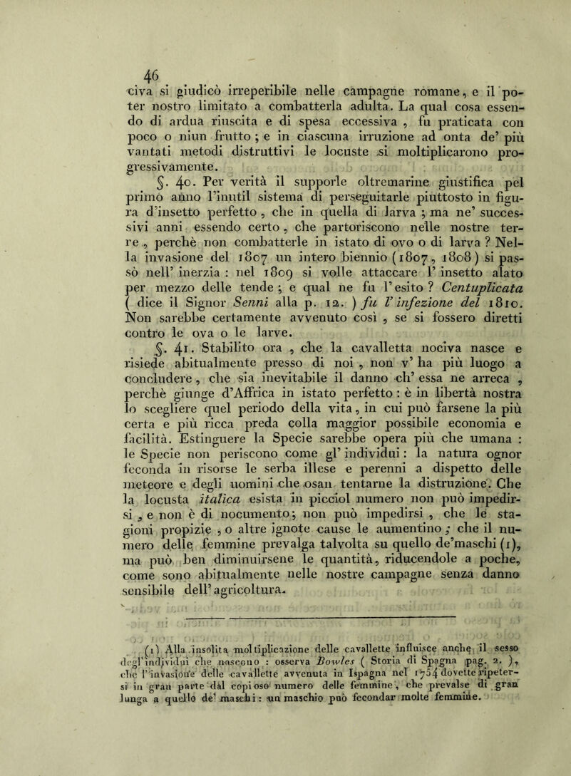 civa si giudicò irreperibile nelle campagne romane, e il po- ter nostro limitato a combatterla adulta. La qual cosa essen- do di ardua riuscita e di spesa eccessiva , fu praticata con poco o niun frutto ; e in ciascuna irruzione ad onta de5 più vantati metodi distruttivi le locuste ,si moltiplicarono pro- gressivamente. §. 4°. Per verità il supporle oltremarine giustifica pel primo anno Finutil sistema di perseguitarle piuttosto in figu- ra d’insetto perfetto , che in quella di larva ; ma ne’ succes- sivi anni essendo certo, che partoriscono nelle nostre ter- re ., perchè non combatterle in istato di ovo o di larva ? Nel- la invasione del 1807 un intero biennio ( 1807, 1808) si pas- sò nell’ inerzia : nel 1809 si volle attaccare 1’ insetto alato per mezzo delle tende ; e qual ne fu l’esito ? Centuplicata ( dice il Signor Senni alla p. 12. ) fu V infezione del 1810. Non sarebbe certamente avvenuto così , se si fossero diretti contro le ova o le larve. §. 41. Stabilito ora ., che la cavalletta nociva nasce e risiede abitualmente presso di noi , non v’ ha più luogo a concludere , che sia inevitabile il danno eli’ essa ne arreca , perchè giunge d’Affnca in istato perfetto : è in libertà nostra lo scegliere quel periodo della vita, in cui può farsene la più certa e più ricca preda colla maggior possibile economia e facilità. Estinguere la Specie sarebbe opera più che umana : le Specie non periscono come gl’ individui : la natura ognor feconda in risorse le serba illese e perenni a dispetto delle meteore e degli uomini che ,osan tentarne la distruzione. Che la locusta italica esista in picclol numero non può impedir- si e non è di nocumento ; non può impedirsi , che le sta- gioni propizie , o altre ignote cause le aumentino ; che il nu- mero delle femmine prevalga talvolta su quello de’maschi (x), ma può ben diminuirsene le quantità, riducendole a poche, come sono abitualmente nelle nostre campagne senza danno sensibile dell’agricoltura. (il Alla .insolita moltiplicazione delle cavallette influisce anche il sesso degl’incavici pi che nascono : osserva lìowles ( Storia di Spagna pag. 2. ), che r invasion’e delle cavallette avvenuta in Ispagna nel 1704 dovette ripeter- si in gran parte dal copioso numero delle femmine, che prevalse di gran lunga a quello de1 maschi: sun maschio può fecondar molte femmine.