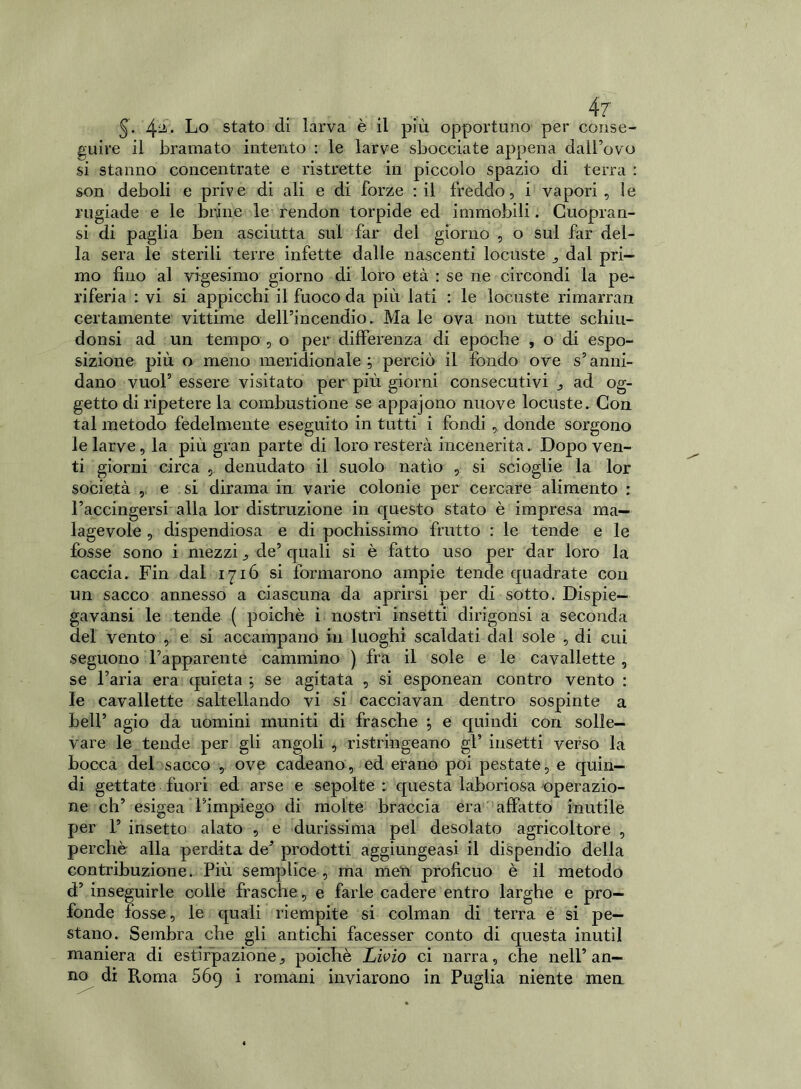 4r §. 4*. Lo stato di larva è il più opportuno per conse- guire il bramato intento : le larve sbocciate appena dall’ovo si stanno concentrate e ristrette in piccolo spazio di terra : son deboli e prive di ali e di forze : il freddo, i vapori, le rugiade e le brine le rendon torpide ed immobili. Cuopran- si di paglia ben asciutta sui far del giorno , o sul far del- la sera le sterili terre infette dalle nascenti locuste , dal pri- mo fino al vigesimo giorno di loro età : se ne circondi la pe- riferia : vi si appicchi il fuoco da più lati : le locuste rimarran certamente vittime dell’incendio. Ma le ova non tutte schiu- donsi ad un tempo , o per differenza di epoche , o di espo- sizione più o meno meridionale; perciò il fondo ove s’anni- dano vuol’ essere visitato per più giorni consecutivi , ad og- getto di ripetere la combustione se appajono nuove locuste. Con. tal metodo fedelmente eseguito in tutti i fondi , donde sorgono le larve, la più gran parte di loro resterà incenerita. Dopo ven- ti giorni circa 5 denudato il suolo natio , si scioglie la lor società , e si dirama in varie colonie per cercare alimento : l’accingersi alla lor distrazione in questo stato è impresa ma- lagevole , dispendiosa e di pochissimo fratto : le tende e le fosse sono i mezzi , de’ quali si è fatto uso per dar loro la caccia. Fin dal 1716 si formarono ampie tende quadrate con un sacco annesso a ciascuna da aprirsi per di sotto. Dispie- gavansi le tende ( poiché i nostri insetti dirigonsi a seconda del vento , e si accampano in luoghi scaldati dal sole , di cui seguono l’apparente cammino ) fra il sole e le cavallette , se l’aria era quieta ; se agitata , si esponean contro vento : le cavallette saltellando vi si cacciavan dentro sospinte a bell’ agio da uomini muniti di frasche ; e quindi con solle- vare le tende per gli angoli , ri strili ge a no gl’ insetti verso la bocca del sacco , ove cadeano, ed erano poi pestate, e quin- di gettate fuori ed arse e sepolte : questa laboriosa operazio- ne eh’ esigea l’impiego di molte braccia era affatto inutile per 1’ insetto alato , e durissima pel desolato agricoltore , perchè alla perdita de’ prodotti aggiungeasi il dispendio della contribuzione. Più semplice , ma meli proficuo è il metodo d’ inseguirle colle frasche, e farle cadere entro larghe e pro- fonde fosse, le quali riempite si colman di terra e si pe- stano. Sembra che gli antichi facesser conto di questa inutil maniera di estirpazione, poiché Livio ci narra, che nell’an- no di Roma 669 i romani inviarono in Puglia niente men
