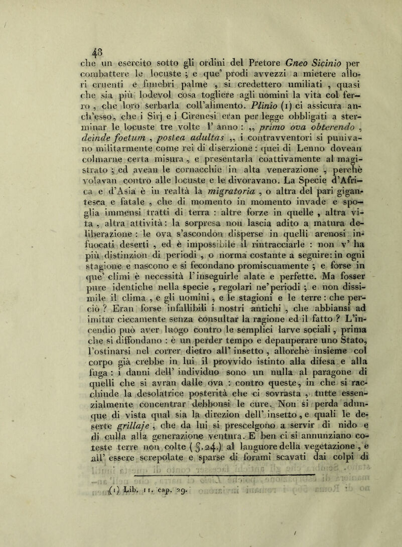 43 die un esercito sotto gli ordini del Pretore Gneo Sicinio per combattere le locuste j e que’ prodi avvezzi a mietere allo- ri cruenti e funebri palme , si credettero umiliati , quasi che sia più lodevol cosa togliere agli uomini la vita col fer- ro , clic loro serbarla coll’alimento. Plinio (i) ci assicura an- ch’esso, che i Sirj e \ Girenesi eran per legge obbligati a ster- minar le locuste tre volte 1’ anno : „ primo ova obterendo , deinde foetum , postea adultas ,, i contravventori si puniva- no militarmente come rei di diserzione : quei di Leu no dovean colmarne certa misura, e presentarla coattivamente al magi- strato ; ed avean le cornacchie in alta venerazione , perchè volavan contro alle locuste e le divoravano. La Specie d’Afri- ca e d’Asia è in realtà la migratoria , o altra del pari gigan- tesca e fatale , che di momento in momento invade e spo- glia immensi tratti di terra : altre forze in quelle , altra vi- ta , altra attività: la sorpresa non lascia adito a matura de- liberazione : le ova s’ascondon disperse in quelli arenosi in- fuocati deserti , ed è impossibile il rintracciarle : non v5 ha più distinzion di periodi , o norma costante a seguire: in ogni stagione e nascono e si fecondano promiscuamente ; e forse in que’climi è necessità P inseguirle alate e perfette. Ma fosser pure identiche nella specie , regolari ne’periodi ; e non dissi- mile il clima , e gli uomini, e le stagioni e le terre : che per- ciò ? Eran forse infallibili i nostri antichi , che abbiansi ad imitar ciecamente senza consultar la ragione ed il fatto ? L’in- cendio può aver luogo contro le semplici larve sociali, prima che si diffondano : è un perder tempo e depauperare uno Stato, l’ostinarsi nel correr dietro all’ insetto , allorché insieme col corpo già crebbe in lui il provvido istinto alla difesa e alla fuga : i danni dell’ individuo sono un nulla al paragone di quelli che si avran dalle ova : contro queste, in che si rac- chiude la desolatrice posterità che ci sovrasta , tutte essen- zialmente concentrar debbonsi le cure. Non si perda adun- que di vista qual sia la direzion dell’insetto , e quali le de- serte grillaje , che da lui si prescelgono a servir di nido e di culla alla generazione ventura. E ben ci si annunziano co- teste terre non colte { §.2,4.): al languore della vegetazione , e all’ essere screpolate e sparse di forami scavati dai colpi di • ' r . ; ; : ' V ; • ' .... * f ' l < * • j 1 * ) » i - ’ - • J ,( 1) Lih. 1 1. cap. 29. /