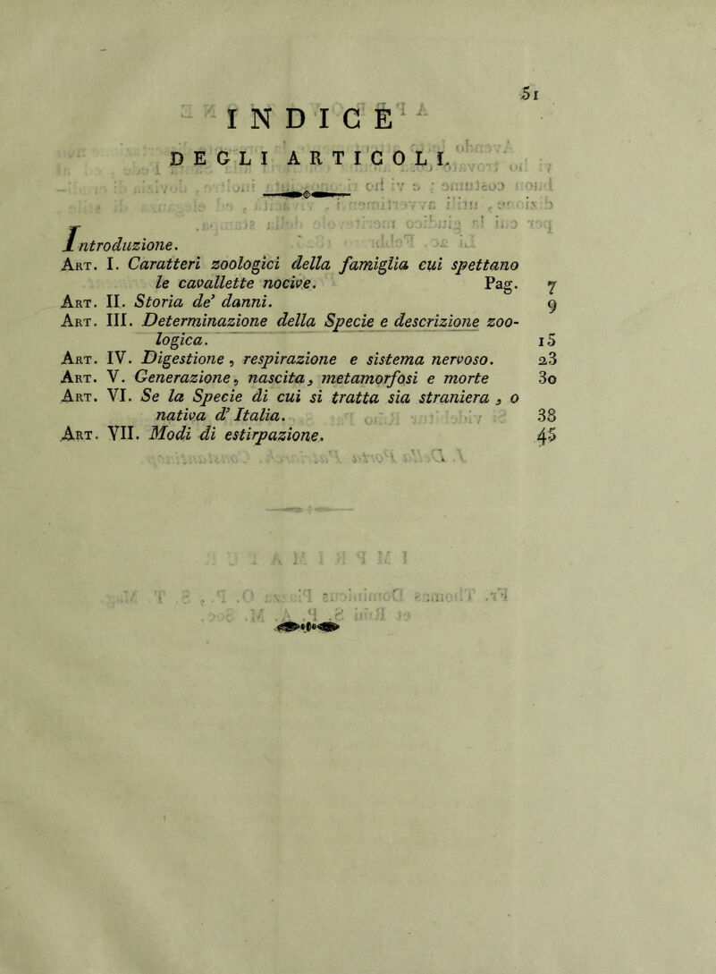 INDICE DEGLI ARTICOLI, ' ; >11 * : oi'iitJ'icoo ve ì ' itii fiv ois:b jibiJÌo r! i;,0 TX! Introduzione. Art. I. Caratteri zoologici della famiglia cui spettano le cavallette nocive. Pag. Art. II. Storia de* danni. Art. III. Determinazione della Specie e descrizione zoo- logica. Art. IV. Digestione, respirazione e sistema nervoso. Art. V. Generazione, nascita 3 metamorfosi e morte Art. VI. Se la Specie di cui si tratta sia straniera s o nativa d’Italia. Art. VII. Modi di estirpazione. 7 9 i5 2,3 3o 38 45