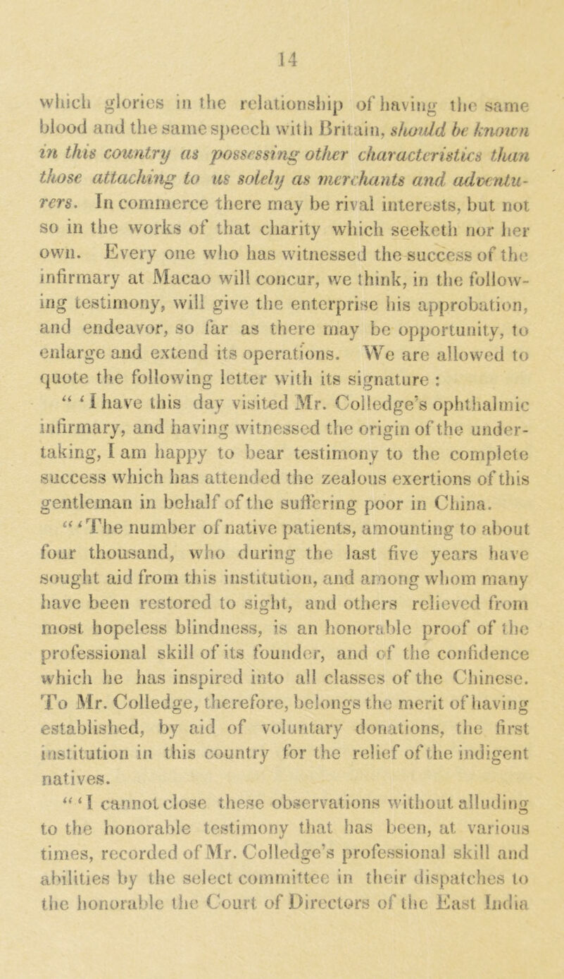 which glories in the relationship of having the same blood and the same speech vvitii Britain, should be known in this country as possessing other characteristics than those attaching to us solely as merchants and adventu- rers. In commerce there may be rival interests, but not so in the works of that charity which seeketh nor her own. Every one who has witnessed the success of the infirmary at Macao will concur, we think, in the follow- ing testimony, will give the enterprise his approbation, and endeavor, so far as there may be opportunity, to enlarge and extend its operations. We are allowed to quote the following letter with its signature : “ ‘ I have this day visited Mr. Coliedge’s ophthalmic infirmary, and having witnessed the origin of the under- taking, I am happy to bear testimony to the complete success which has attended the zealous exertions of this gentleman in behalf of the suffering poor in China. “ ‘The number of native patients, amounting to about four thousand, who during the last five years have sought aid from this institution, and among whom many have been restored to sight, and others relieved from most hopeless blindness, is an honorable proof of the professional skill of its founder, and of the confidence which he has inspired into all classes of the Chinese. To Mr. Colledge, therefore, belongs the merit of having established, by aid of voluntary donations, the first institution in this country for the relief of the indigent natives. “ i 1 cannot close these observations without alluding to the honorable testimony that has been, at various times, recorded of Mr. Coliedge’s professional skill and abilities by the select committee in their dispatches to the honorable the Court of Directors of the East India