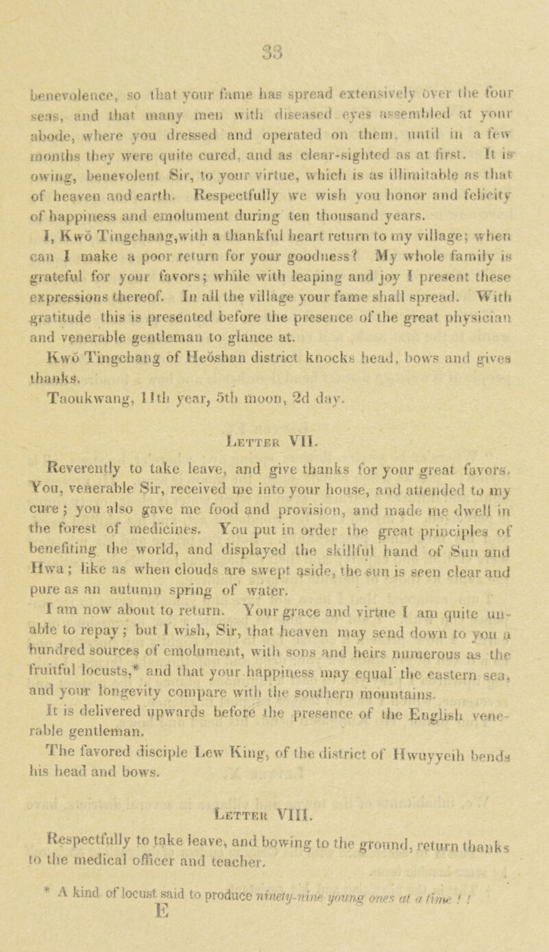 benevolence, so that your fame has spread extensively Over the four seas, and that many men with diseased eyes assembled at your abode, where you dressed and operated on them, until in a few months they were quite cured, and as clear-sighted as at first. It nr owing, benevolent Sir, to your virtue, which is as illimitable as that of heaven and earth. Respectfully we wish you honor and felicity of happiness and emolument during ten thousand years. I, Kvvo Tingchangjwith a thankful heart return to my village; when can 1 make a poor return for your goodness? My whole family is grateful for youi favors; while with leaping and joy I present these expressions thereof. In all the village your fame shall spread. With gratitude this is presented before the presence of the great physician and venerable gentleman to glance at. Kwo Tingehang of Heoshan district knocks head, bows and gives thanks. Taoukwang, lltli year, 5th moon, 2d day. Letter Vll. Reverently to take leave, and give thanks for your great favors. You, venerable Sir, received me into your house, and attended to my cure ; you also gave me food and provision, and made me dwell in the forest of medicines. You put in order the great principles of benefiting the world, and displayed the skillful hand of Sun and Hwa; like as when clouds are swept aside, the sun is seen clear and pure as an autumn spring of water. I am now about to return. Your grace and virtue i am cpiite un able to repay; but 1 wish, Sir, that heaven may send down to you a hundred sources of emolument, with sons and heirs numerous as the fruitful locusts,* and that your happiness may equal'the eastern sea, and your longevity compare with the southern mountains It is delivered upwards before the presence of the English venc ruble gentleman. The favored disciple Lew' King, of the district of Hwuyyeih bends his head and bows. Letter VIII. Respectfully to take leave, and bowing to the ground, return thanks to the medical officer and teacher. A kind, of locust said to produce ninety-map young ones at a time ' ' E