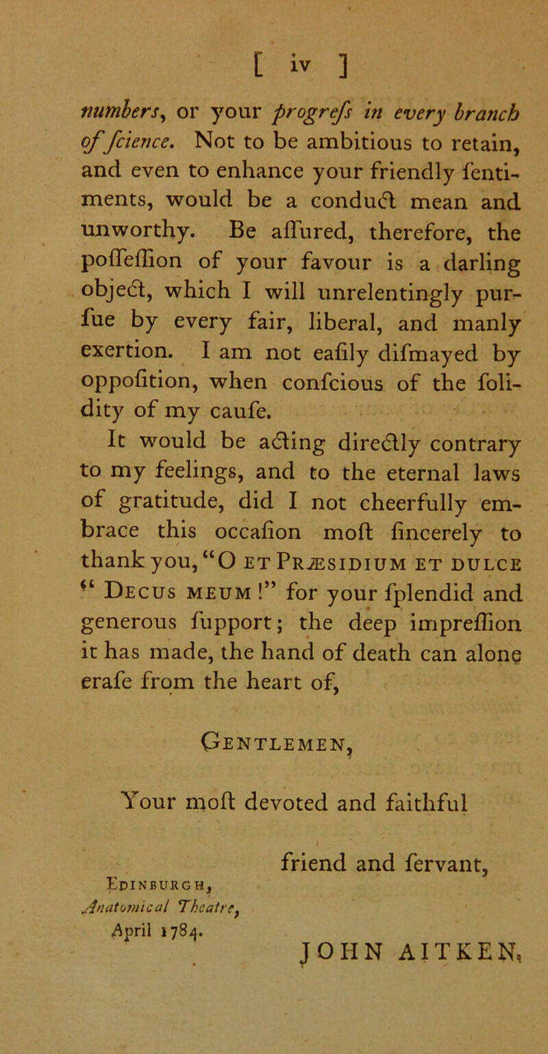 numbers, or your progrefs in every branch of fcience. Not to be ambitious to retain, and even to enhance your friendly fenti- ments, would be a conduifl mean and unworthy. Be allured, therefore, the polTeffion of your favour is a darling objedt, which I will unrelentingly pur- fue by every fair, liberal, and manly exertion. I am not ealily difmayed by oppolition, when confcious of the foli- dity of my caufe. It would be acting directly contrary to my feelings, and to the eternal laws of gratitude, did I not cheerfully em- brace this occalion moft lincerely to thank you, “O et Presidium et dulce Decus meum !” for your fplendid and generous fupport; the deep impreflion it has made, the hand of death can alone erafe from the heart of, Gentlemen, Your molt devoted and faithful friend and fervant, Edinburgh, Anatomical Theatref April 1784. JOHN AITKEN,