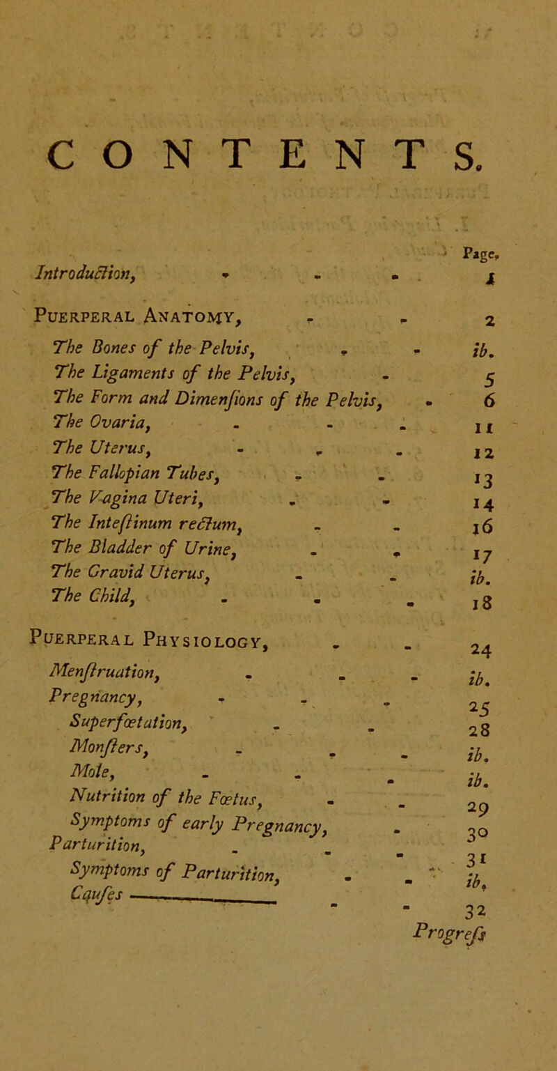 CONTENTS. Page, Introduction, * - . j Puerperal Anatomy, - - 2 The Bones of the Pelvis, , 77k? Ligaments of the Pelvis, The Form and Dimenfions of the Pelvis, The Ovaria, The Uterus, - „ The Fallopian Tubes, The Vagina Uteri, The Intefinum re Slum, The Bladder of Urine, The Gravid Uterus, The Child, ib. 11 12 13 14 16 17 ib. 18 Puerperal Physiology, Menflruation, Pregnancy, - _ Superfoetation, Monfters, . Mote, Nutrition of the Foetus, Symptoms of early Pregnancy, Parturition, Symptoms of Parturition, Cqufes — 24 ib. 25 28 ib. ib. 29 3° 3i ib, 32 Progrefs ION5