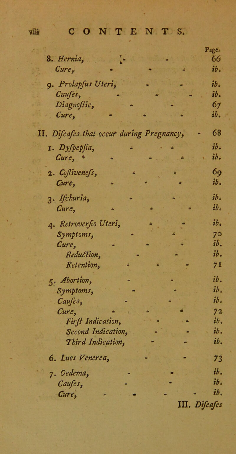 Page. 8. Hernia, 't« 66 Cure, - ib. 9. Prolapfus Uteri) ib. Caufes, - i£. Diagncfic, 67 Cure, ib. . Difeafes that occur during Pregnancy, * 68 1. Dyfpepfia, - ib. Cure, * * •• • ** 1 2. Cofivenefs, - * 69 Cure, ib. 3. Ifchuria, * ib. Cure, * - * ib. 4. Retroverfio Uteri, - ib. Symptoms, * 70 Cure, * Reduction, Retention, » 71 5. Abortion, - ib. Symptoms, ib. Caufes, ib. Cure, * 1 A “ 72 Firft Indication, ib. Second Indication, ib. Third Indication, ib. 6. Lues Venerea, 73 7. Oedema, - ib. Caufes, ib. Cure, ib.