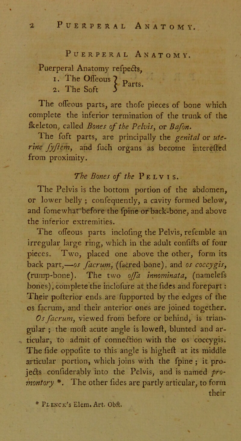 Puerperal Anatomy. Puerperal Anatomy refpedts, 1. The OlTeous 7 D 2. The Soft S PartS- The olTeous parts, are thofe pieces of bone which complete the inferior termination of the trunk of the ikeleton, called Bones of the Pelvis, or Bafon. 1 he foft parts, are principally the genital or ute- rine fyflem, and fuch organs as become interefled from proximity. The Bones of the Pelvis. The Pelvis is the bottom portion of the abdomen, or lower belly ; confequently, a cavity formed below, and fomewhat'before the fpine or back-bone, and above the inferior extremities. The olTeous parts inclofing the Pelvis, refemble an irregular large ring, which in the adult confifts of four pieces. Two, placed one above the other, form its back part,—os facrum, (facred bone), and os coccygis, (rump-bone). The two ojfa innominata, (namelefs bones), complete the inclofure at the Tides and forepart : Their pofterior ends are fupported by the edges of the os facrum, and their anterior ones are joined together. Os facrum, viewed from before or behind, is trian- gular ; the moll acute angle is lowed, blunted and ar- ticular, to admit of connection with the os coccygis. The fide oppofite to this angle is highelt at its middle articular portion, which joins with the fpine ; it pro- jects confiderably into the Pelvis, and is named pro- montory *. The other fides are partly articular, to form their