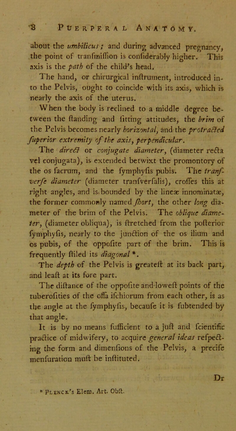 about the umbilicus; and during advanced pregnancy, the point of tranfiniffion is confiderably higher. This axis is the path of the child’s head. The hand, or chirurgical inftrument, introduced in- to the Pelvis, ought to coincide with its axis, which is nearly the axis of the uterus. When the body is reclined to a middle degree be- tween the (landing and fitting attitudes, the brim of the Pelvis becomes nearly horizontal, and the protracted fuperior extremity of the axis, perpendicular. The direct or conjugate diameter, (diameter re£ta vel conjugata), is extended betwixt the promontory of the os facrum, and the fymphyfis pubis. The tranf- verfe diameter (diameter tranfverfalis), erodes this at right angles, and Abounded by the lineae innominatae, the former commonly named Jhort, the other long dia- meter of the brim of the Pelvis. The oblique diame- ter, (diameter obliqua), is ftretched from the pofterior fymphyfis, nearly to the jundlion of the os ilium and os pubis, of the oppofite part of the brim. This is frequently (filed its diagonal*. The depth of the Pelvis is greateft at its back part, and lead at its fore part. The diftance of the oppofite and-loweft points of the tuberofities of the offa ifehiorum from each other, is as the angle at the fymphyfis, becaufe it is fubtended by that angle. It is by no means fufficient to a juft and fcientific practice of midwifery, to acquire general ideas refpeft- ing the form and dimenfions of the Pelvis, a precife menfuration muft be inftituted. Dr