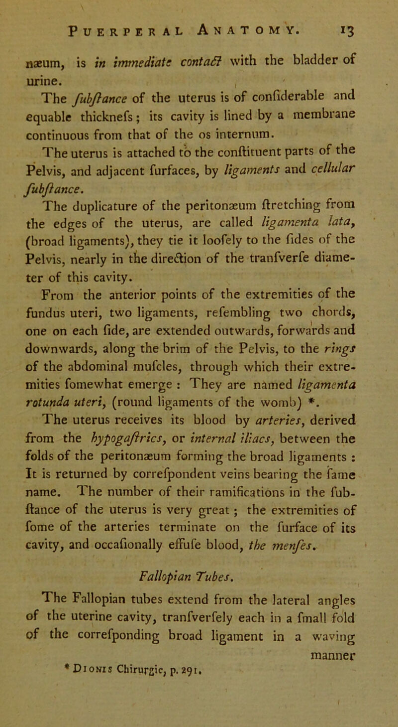 naeum, is in immediate contaft with the bladder of urine. The fubjlance of the uterus is of confxderable and equable thicknefs; its cavity is lined by a membrane continuous from that of the os internum. The uterus is attached to the conftituent parts of the Pelvis, and adjacent furfaces, by ligaments and cellular fubjlance. The duplicature of the peritonaeum ftretching from the edges of the uterus, are called ligamenta latay (broad ligaments), they tie it loofely to the Tides of the Pelvis, nearly in the dire&ion of the tranfverfe diame- ter of this cavity. From the anterior points of the extremities of the fundus uteri, two ligaments, refembling two chords, one on each fide, are extended outwards, forwards and downwards, along the brim of the Pelvis, to the rings of the abdominal mufcles, through which their extre- mities fomewhat emerge : They are named ligamenta rotunda uteri, (round ligaments of the womb) *. The uterus receives its blood by arteries, derived from the hypogajlrics, or internal iliacs, between the folds of the peritonasum forming the broad ligaments : It is returned by correfpondent veins bearing the fame name. The number of their ramifications in the fub- ftance of the uterus is very great ; the extremities of fome of the arteries terminate on the furface of its cavity, and occafionally effufe blood, the menfes. Fallopian Tubes. The Fallopian tubes extend from the lateral angles of the uterine cavity, tranfverfely each in a fmall fold of the correfponding broad ligament in a waving manner * Dionis Chirurgic, p. 291,