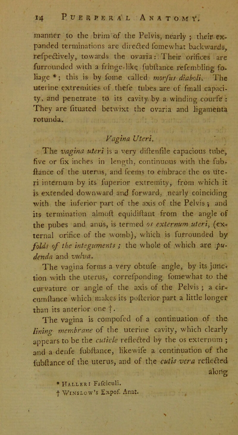 manner to the brim of the Pelvis, nearly ; their ex- panded terminations are directed fomewhat backwards, refpedtively, towards the ovaria: Their orifices are furrounded with a fringe-like; fubftance refembling fo- liage *; this is by fome called morfus diaboli. The uterine extremities of thefe tubes are of fmall capaci- ty, and penetrate to its cavity, by a winding courfe : They are fituated betwixt the ovaria and ligamenta rotunda. Vagina Uteri. The vagina uteri is a very diflenfile capacious tube, five or fix inches in length, continuous with the fub- ftance of the uterus, and feems to embrace the os ute- ri internum by its fuperior extremity, from which it js extended downward and forward, nearly coinciding with the inferior part of the axis of the Pelvis j and its termination almoft equidiftant from the angle of the pubes and anus, is termed os externum uteri, (ex- ternal orifice of the womb), which is furrounded by folds of the integuments ; the whole of which are pu- denda and vulva. The vagina forms a very obtufe angle, by its junc- tion with the uterus, correfponding fomewhat to the curvature or angle of the axis of the Pelvis ; a cir- cumftance which makes its pofterior part a little longer than its anterior one t. The vagina is compofed of a continuation of the lining membrane of the uterine cavity, which clearly appears to be the cuticle reflected by the os externum ; and a denfe fubflance, likewdfe a continuation of the fubftance of the uterus, and of the cutis vera reflected along •Halleri Fafciculi. f Winslow’s Expof. Anat.