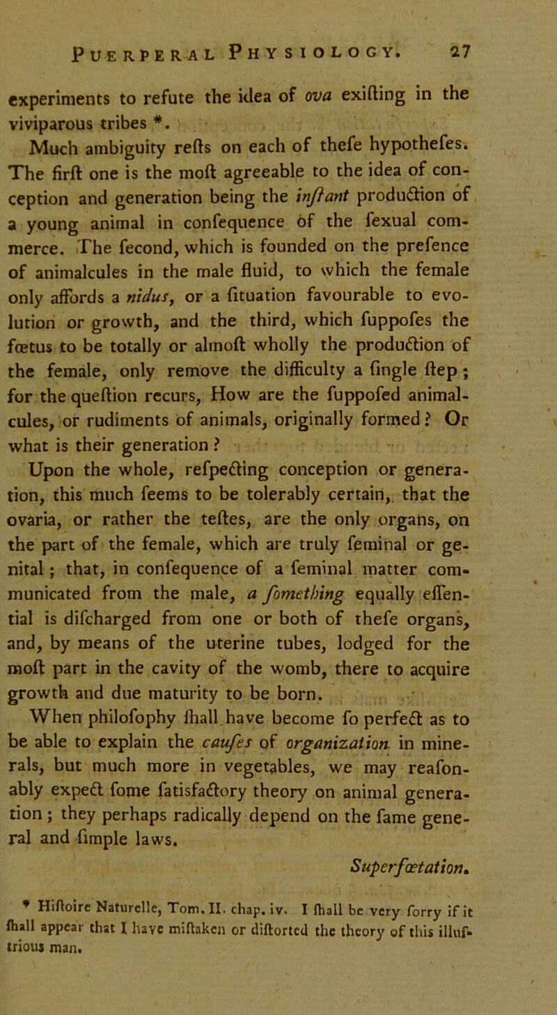 experiments to refute the idea of ova exifting in the viviparous tribes *. Much ambiguity refts on each of thefe hypothefes. The firft one is the moft agreeable to the idea of con- ception and generation being the injlant production of a young animal in confequence bf the fexual com- merce. The fecond, which is founded on the prefence of animalcules in the male fluid, to which the female only affords a nidus, or a fituation favourable to evo- lution or growth, and the third, which fuppofes the fcetus to be totally or alinoft wholly the production of the female, only remove the difficulty a Angle ftep ; for the queftion recurs, How are the fuppofed animal- cules, or rudiments of animals, originally formed ? Or what is their generation ? Upon the whole, refpeCting conception or genera- tion, this much feems to be tolerably certain, that the ovaria, or rather the teftes, are the only organs, on the part of the female, which are truly feminal or ge- nital ; that, in confequence of a feminal matter com- municated from the male, a fometbing equally eflen- tial is difcharged from one or both of thefe organs, and, by means of the uterine tubes, lodged for the moft part in the cavity of the womb, there to acquire growth and due maturity to be born. When philofophy fhall have become fo perfeCt as to be able to explain the caufes of organization in mine- rals, but much more in vegetables, we may reafon- ably expert fome fatisfaCtory theory on animal genera- tion ; they perhaps radically depend on the fame gene- ral and Ample laws. Superfoet ation. * Hiftoire Naturclie, Tom. II. chap, lv. I (hall be very forry if it (hall appear that I have miftaken or diftorted the theory of this illuf* trious man.