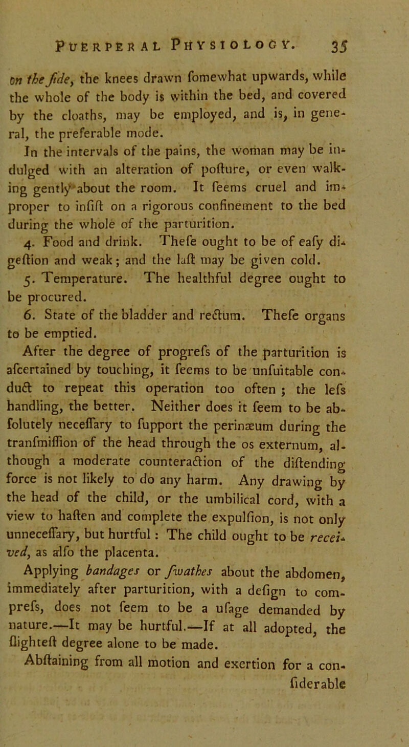 on the ftde, the knees drawn fomewhat upwards, while the whole of the body is within the bed, and covered by the cloaths, may be employed, and is, in gene- ral, the preferable mode. In the intervals of the pains, the woman may be in- dulged with an alteration of pofture, or even walk- ing gently'about the room. It Teems cruel and im- proper to infill on a rigorous confinement to the bed during the whole of the parturition. 4. Food and drink. Thefe ought to be of eafy di* geftion and weak; and the laffc may be given cold. 5. Temperature. The healthful degree ought to be procured. 6. State of the bladder and reflum. Thefe organs to be emptied. After the degree of progrefs of the parturition is afcertained by touching, it feems to be unfuitable con- duff to repeat this operation too often ; the lefs handling, the better. Neither does it feem to be ab- folutely necelTary to fupport the perinaeum during the tranfmiflion of the head through the os externum, al- though a moderate counterafHon of the diftending force is not likely to do any harm. Any drawing by the head of the child, or the umbilical cord, with a view to haften and complete the expulfion, is not only unnecefiary, but hurtful: The child ought to be receU ved, as alfo the placenta. Applying bandages or fwathes about the abdomen, immediately after parturition, with a defign to com- prefs, does not feem to be a ufage demanded by nature.—It may be hurtful.—If at all adopted, the flighted degree alone to be made. Abftaining from all motion and exertion for a con- fiderable