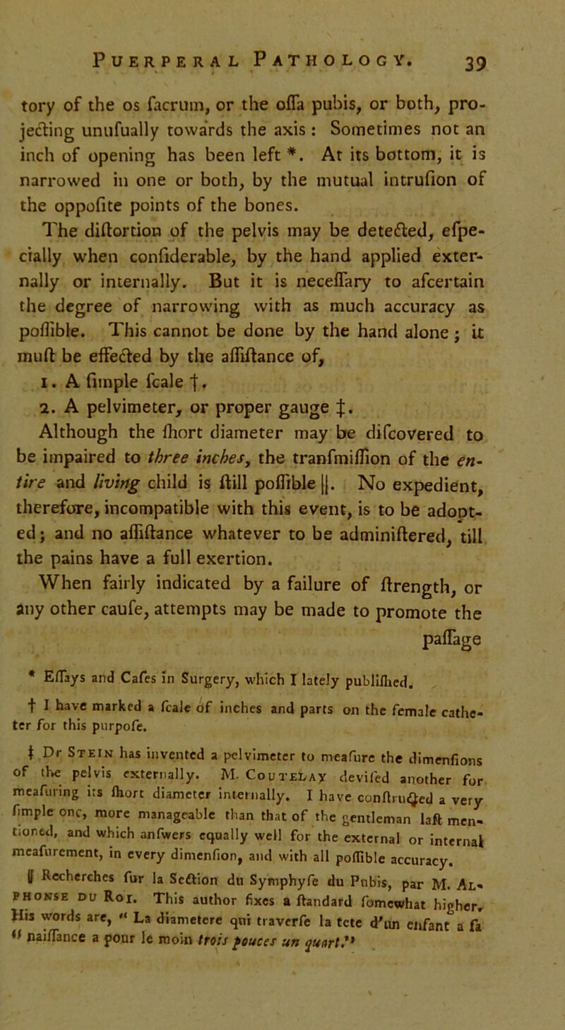 tory of the os facrum, or the offa pubis, or both, pro- jecting unufually towards the axis : Sometimes not an inch of opening has been left *. At its bottom, it is narrowed in one or both, by the mutual intrufion of the oppofite points of the bones. The diftortion of the pelvis may be detefted, efpe- cially when conftderable, by the hand applied exter- nally or internally. But it is neceffary to afcertain the degree of narrowing with as much accuracy as poffible. This cannot be done by the hand alone ; it mud be effected by the affiftance of, 1. A fimple fcale t . 2. A pelvimeter, or proper gauge Although the fhort diameter may be difcovered to be impaired to three inches, the tranfmiflion of the en- tire and living child is ftill poflible |j. No expedient, therefore, incompatible with this event, is to be adopt- ed ; and no affiftance whatever to be adminiftered, till the pains have a full exertion. When fairly indicated by a failure of ftrength, or any other caufe, attempts may be made to promote the paffage * Eflays and Cafes in Surgery, which I lately publiihed. t I have marked a fcale of inches and parts on the female cathe- ter for this purpofe. t Dr Stein has invented a pelvimeter to meafure the dimenfions of the pelvis externally. M. Coutelax deviled another for meafunng its lhorc diameter internally. I have conflruQed a very fimple one, more manageable than that of the gentleman laft men- tioned, and which anfwers equally well for the external or internal meafurement, in every dimenflon, and with all poflible accuracy. U Recherchcs fur la Scftion du Symphyfe du Pubis, par M. Al- phonse du Roi. This author fixes a ftandard fomewhat higher. His words are, '< La diametere qni traverfe la tete d'un enfant a fa tf naiflance a pour le moin ttois ponces un quart?*