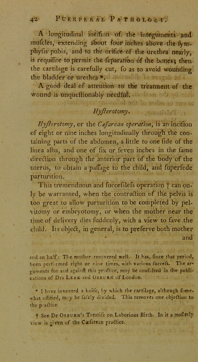 A longitudinal indifidH of the integuments and mufcles, extending about four'inches above the fym- phyfis pubis, and to the orifice of the urethra nearly, is requifite to permit the reparation of the bones; then the cartilage is carefully cut, fo as to avoid wounding the bladder or urethra *. A good deal of attention to the treatment of the wound is unquestionably needfiik • . ui'd tmVLo r;-ljo rS-r..• o: HyftcrotQmy. Hyfterotomy, or the Cafarean operation, is afi incifion of eight or nine inches longitudinally through the con- taining parts of the abdomen, a little to one fide of the linea alba, and one of fix or feven inches in the fame direifiipn through the anterior part of the body of the uterus, to obtain a palTage to the child, and fuperfede parturition. This tremenduous and fuccefslefs operation f can on- ly be warranted, when the contraction of the pelvis is too great to allow parturition to be completed by pel- vitomy or embryotomy, or when the mother near the time of delivery dies fuddenly, with a view to fave the child. Its object, in general, is to preferve both mother - and » v1 ' ' ' J * and an half: The mother recovered well. It has, fince that period, been performed eight or nine times, with various fuccefs. The ar- guments for and againft this practice, may be confulted in the publi- cations of Drs Leak and Osburnt of London. * I have invented a knife, by which the cartilage, although fome- uliat oflitied, may be fafely divided. This removes one objection to the practice. t Sec Dr Osburn’s Treatife on Laborious Birth- In it a mafprlv view is given of the Cacfarean pradice.