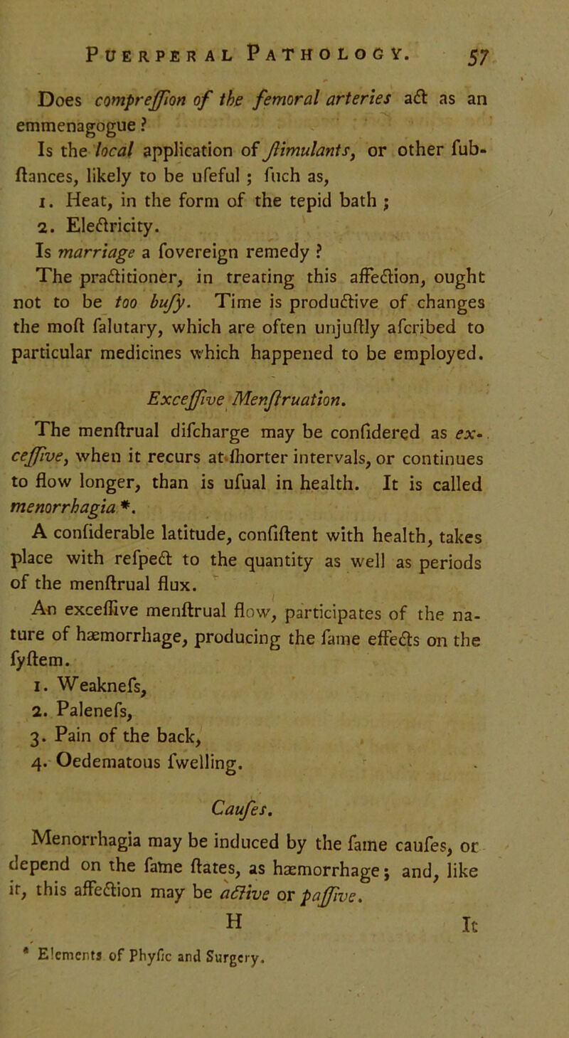 Does compreffion of the femoral arteries a<51 as an emmenagogue ? Is the local application of Jlimulants, or other fub- ftances, likely to be ufeful ; fuch as, 1. Heat, in the form of the tepid bath ; 2. Eleftricity. Is marriage a fovereign remedy ? The practitioner, in treating this affeCtion, ought not to be too bufy. Time is productive of changes the mod falutary, which are often unjuftly afcribed to particular medicines which happened to be employed. - • Excejfwe Menfiruation. The menftrual difcharge may be confidered as ex- ceffive, when it recurs at Shorter intervals, or continues to flow longer, than is ufual in health. It is called menorrhagia *. A confiderable latitude, confident with health, takes place with refpeCt to the quantity as well as periods of the menftrual flux. An exceflive menftrual flow, participates of the na- ture of haemorrhage, producing the fame effeCb on the fyftem. 1. Weaknefs, 2. Palenefs, 3. Pain of the back, 4. Oedematous fwelling. Caufes. Menorrhagia may be induced by the fame caufes, or depend on the fame ftates, as haemorrhage; and, like it, this affedlion may be attive or paffivc. H It