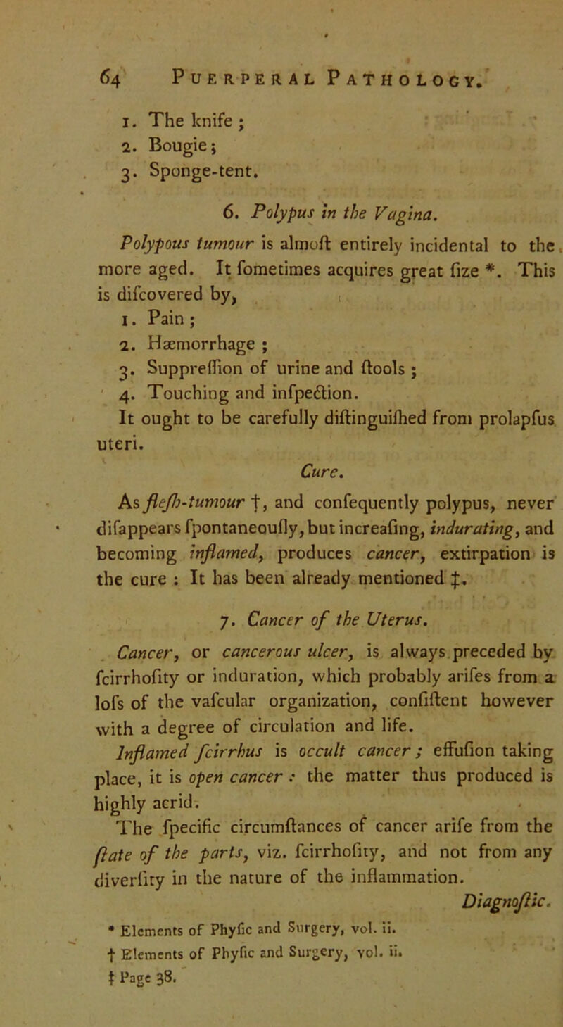 1. The knife ; 2. Bougie} 3. Sponge-tent, 6. Polypus in the Vagina. Polypous tumour is almoft entirely incidental to the more aged. It fometimes acquires great fize *. This is difcovered by, t 1. Pain ; 2. Haemorrhage ; 3. Suppreflion of urine and ftools ; 4. Touching and infpedtion. It ought to be carefully diftinguilhed from prolapfus uteri. Cure. As flejh-tumour |, and confequently polypus, never difappears fpontaneoufly,but increafing, indurating, and becoming inflamed, produces cancer, extirpation is the cure : It has been already mentioned f. 7. Cancer of the Uterus. Cancer, or cancerous ulcer, is always preceded by fcirrhofity or induration, which probably arifes from a lofs of the vafcular organization, confiftent however with a degree of circulation and life. Inflamed feirrhus is occult cancer; effufion taking place, it is open cancer : the matter thus produced is highly acrid. The fpecific circumftances of cancer arife from the flate of the parts, viz. fcirrhofity, and not from any diverlity in the nature of the inflammation. Diagnoflic. * Elements of Phyfic and Surgery, vol. ii. t Elements of Phyfic and Surgery, vol. ii. t Page 38.