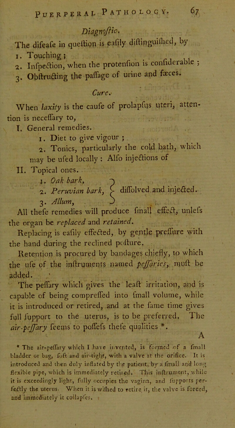 Diagnofftc. The difeafe in queition is eafily diflinguUhed, by i. Touching; Infpe&ion, when the protenfion is confiderable ; 3. Obftrudting the pafTage of urine and faeces. Cure.' When laxity is the caufe of prolapfqs uteri, atten* tion is neceffary to, I. General remedies. 1. Diet to give vigour ; 2. Tonics, particularly the cold bath, which may be ufed locally : Alfo injections of II. Topical ones. 1. Oak bark, 2. Peruvian bark, £ difTolved and injedted. 3. Jllurriy J All thefe remedies will produce fmalj effect, unlefs the organ be replaced and retained. Replacing is eafily effected, by gentle prepare with the hand during the reclined pofture, Retention is procured by bandages chiefly, to which the life of the inftruments named peffaries, muff be added. The peffary which gives the leaft irritation, and is capable of being comprelfed into fmall volume, while it is introduced or retired, and at the fame time gives full fupport to the uterus, is to be preferred. The air-peffary feems to poffefs thefe qualities *. A * The air-peffary which I have invented, is formed -of a fmall bladder or bag, foft and air-tight, with a valve at the orifice. It is introduced and then duly inflated by the patient, by a fmall and long flexible pipe, which is immediately retired. This instrument, while it is exceedingly light, fully occupies the vagina, and fupports per- fefkly the uterus. When it is wiflied to retire it, the valve is forced, and immediately it collapfes.