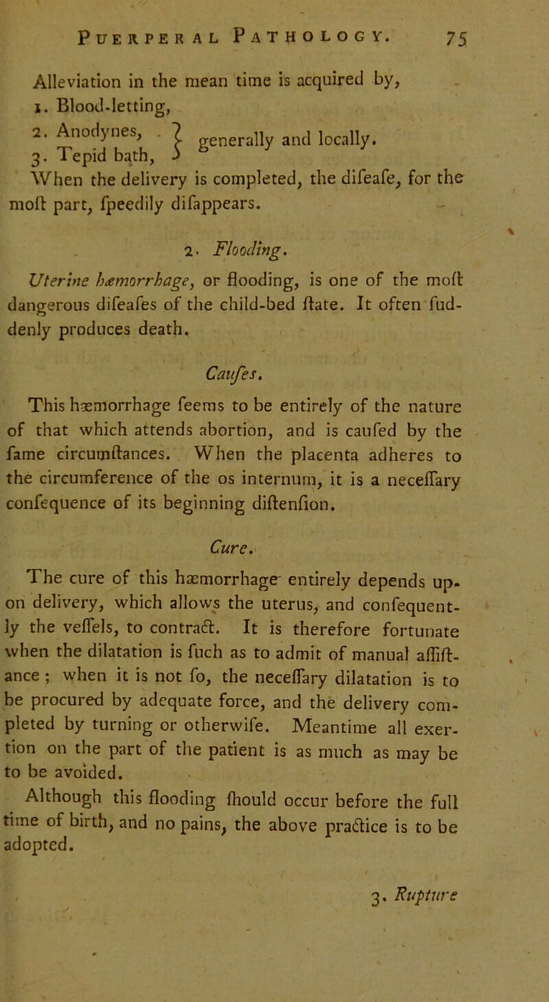 Alleviation in the mean time is acquired by, j. Blood-letting, 2. Anodynes, ? gcneraHy and locally. 3. Tepid bath, J When the delivery is completed, the difeafe, for the molt part, fpeedily difappears. 2. Flooding. Uterine hemorrhage, or flooding, is one of the molt dangerous difeafes of the child-bed ftate. It often fud- denly produces death. Caufes. This haemorrhage feems to be entirely of the nature of that which attends abortion, and is caufed by the fame circumftances. When the placenta adheres to the circumference of the os internum, it is a necelTary confequence of its beginning diltenfion. Cure. The cure of this haemorrhage' entirely depends up- on delivery, which allows the uterus, and confequent- ly the veffels, to contract. It is therefore fortunate when the dilatation is fuch as to admit of manual aflift- ance ; when it is not fo, the neceflary dilatation is to be procured by adequate force, and the delivery com- pleted by turning or otherwife. Meantime all exer- tion on the part of the patient is as much as may be to be avoided. Although this flooding fhould occur before the full time of birth, and no pains, the above practice is to be adopted. 3. Rupture