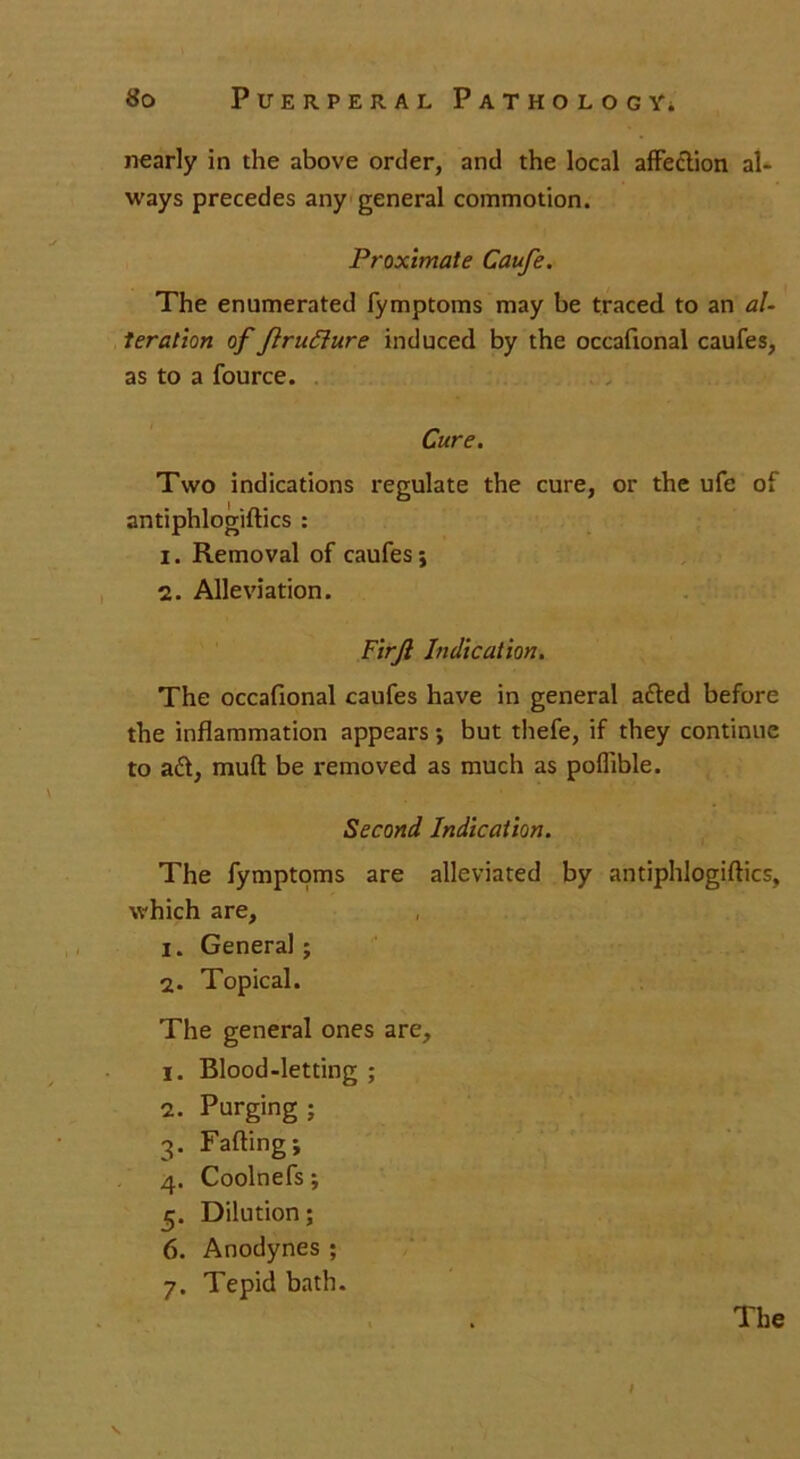 nearly in the above order, and the local affection al- ways precedes any general commotion. Proximate Caufe. The enumerated fymptoms may be traced to an al- teration of flrudlure induced by the occaftonal caufes, as to a fource. Cure. Two indications regulate the cure, or the ufe of antiphlogiftics : 1. Removal of caufes 5 2. Alleviation. Firjl Indication. The occaftonal caufes have in general aded before the inflammation appears •, but thefe, if they continue to ad, muft be removed as much as poflible. Second Indication. The fymptoms are alleviated by antiphlogiftics, which are, 1. General; 2. Topical. The general ones are, 1. Blood-letting; 2. Purging ; 3. Fading j 4. Coolnefs; 5. Dilution; 6. Anodynes ; 7. Tepid bath. The