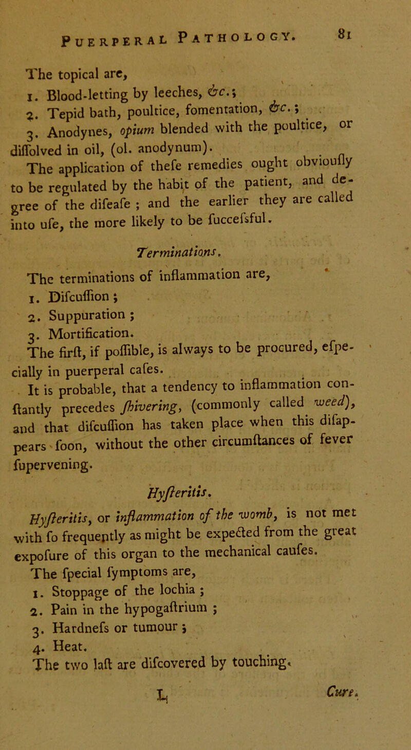 The topical are, I. Blood-letting by leeches, 6c.\ Tepid bath, poultice, fomentation, 6c.; 3. Anodynes, opium blended with the poultice, 01 diflolved in oil, (ol. anodynum). The application of thefe remedies ought obviouily to be regulated by the habit of the patient, and de- gree of the difeafe ; and the earlier they are called into ufe, the more likely to be fuccelsful. Terminations, The terminations of inflammation are, 1. Difculfion; 2. Suppuration ; 3. Mortification. The firft, if poflible, is always to be procured, efpe- cially in puerperal cafes. It is probable, that a tendency to inflammation con- ftantly precedes /hivering, (commonly called weed), and that difcuflion has taken place when this difap- pears foon, without the other circumftances of fever fupervening. Hyfieritis. Uyjleritis, or inflammation of the womb, is not met with fo frequently as might be expeded from the great expofure of this organ to the mechanical caufes. The fpecial fymptoms are, 1. Stoppage of the lochia ; 2. Pain in the hypogaftrium ; 3. Hardnefs or tumour i 4. Heat. The two laft are difcovered by touching. b Cure.