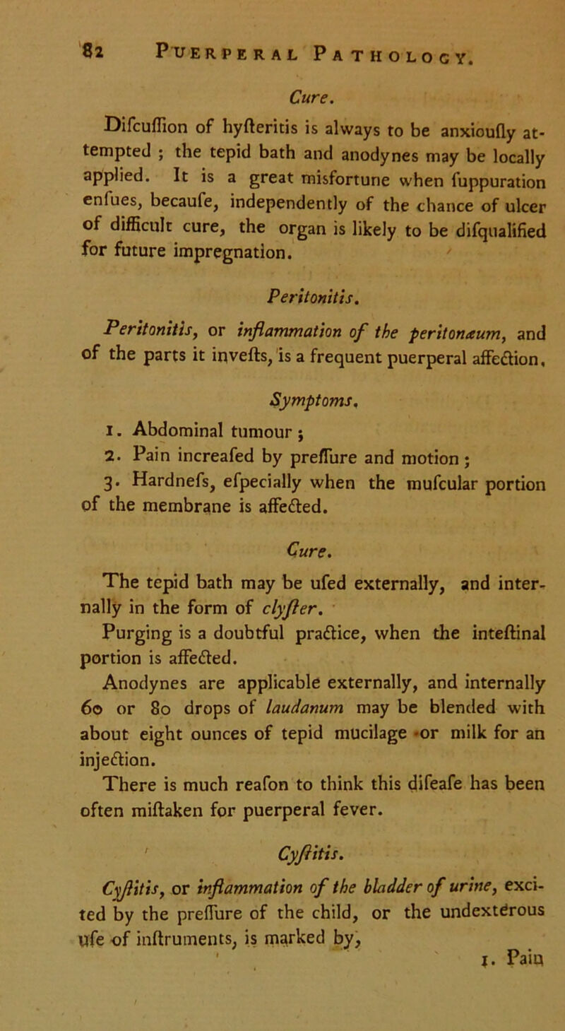 Cure. Difcuflion of hyfteritis is always to be anxioufly at- tempted ; the tepid bath and anodynes may be locally applied. It is a great misfortune when fuppuration enlues, becaufe, independently of the chance of ulcer of difficult cure, the organ is likely to be difqualified for future impregnation. Peritonitis. Peritonitis, or inflammation of the peritoneum, and of the parts it inverts, is a frequent puerperal affeftion. Symptoms. 1. Abdominal tumour ; 2. Pain increafed by preflure and motion; 3. Hardnefs, efpecially when the mufcular portion of the membrane is afferted. Cure. The tepid bath may be ufed externally, and inter- nally in the form of clyfler. Purging is a doubtful practice, when the inteftinal portion is affeded. Anodynes are applicable externally, and internally 60 or 80 drops of laudanum may be blended with about eight ounces of tepid mucilage -or milk for an injertion. There is much reafon to think this difeafe has been often miftaken for puerperal fever. Cyfiitis. Cyjiitis, or inflammation of the bladder of urine, exci- ted by the preflure of the child, or the undextdrous ufe of inftruments, is marked by, j. Pain