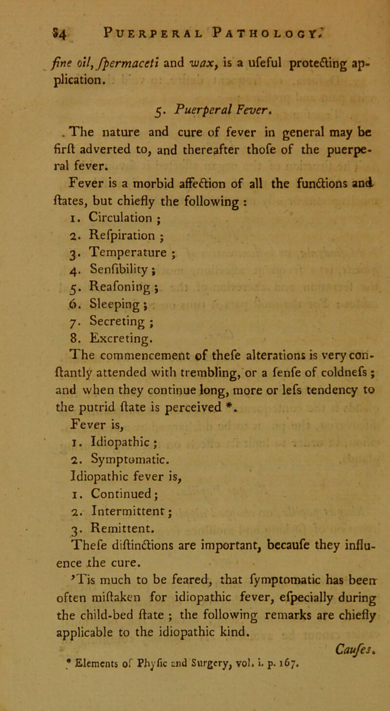 fine oil, fipermaceti and wax, is a ufeful prote&ing ap- plication. 5. Puerperal Fever. . The nature and cure of fever in general may be firfl adverted to, and thereafter thofe of the puerpe- ral fever. Fever is a morbid affe&ion of all the functions and ftates, but chiefly the following : 1. Circulation ; 2. Refpiration ; 3. Temperature ; 4. Senfibility ; 5. Reafoning ; 6. Sleeping; 7. Secreting ; 8. Excreting. The commencement of thefe alterations isverycon- ftantly attended with trembling, or a fenfe of coldnefs ; and when they continue long, more or lefs tendency to the putrid ftate is perceived *. Fever is, 1. Idiopathic; 2. Symptomatic. Idiopathic fever is, 1. Continued; 2. Intermittent; 3. Remittent. Thefe diftin&ions are important, becaufe they influ- ence the cure. ,Tis much to be feared, that fymptomatic has been often miftaken for idiopathic fever, efpecially during the child-bed ftate ; the following remarks are chiefly applicable to the idiopathic kind. Caufes.