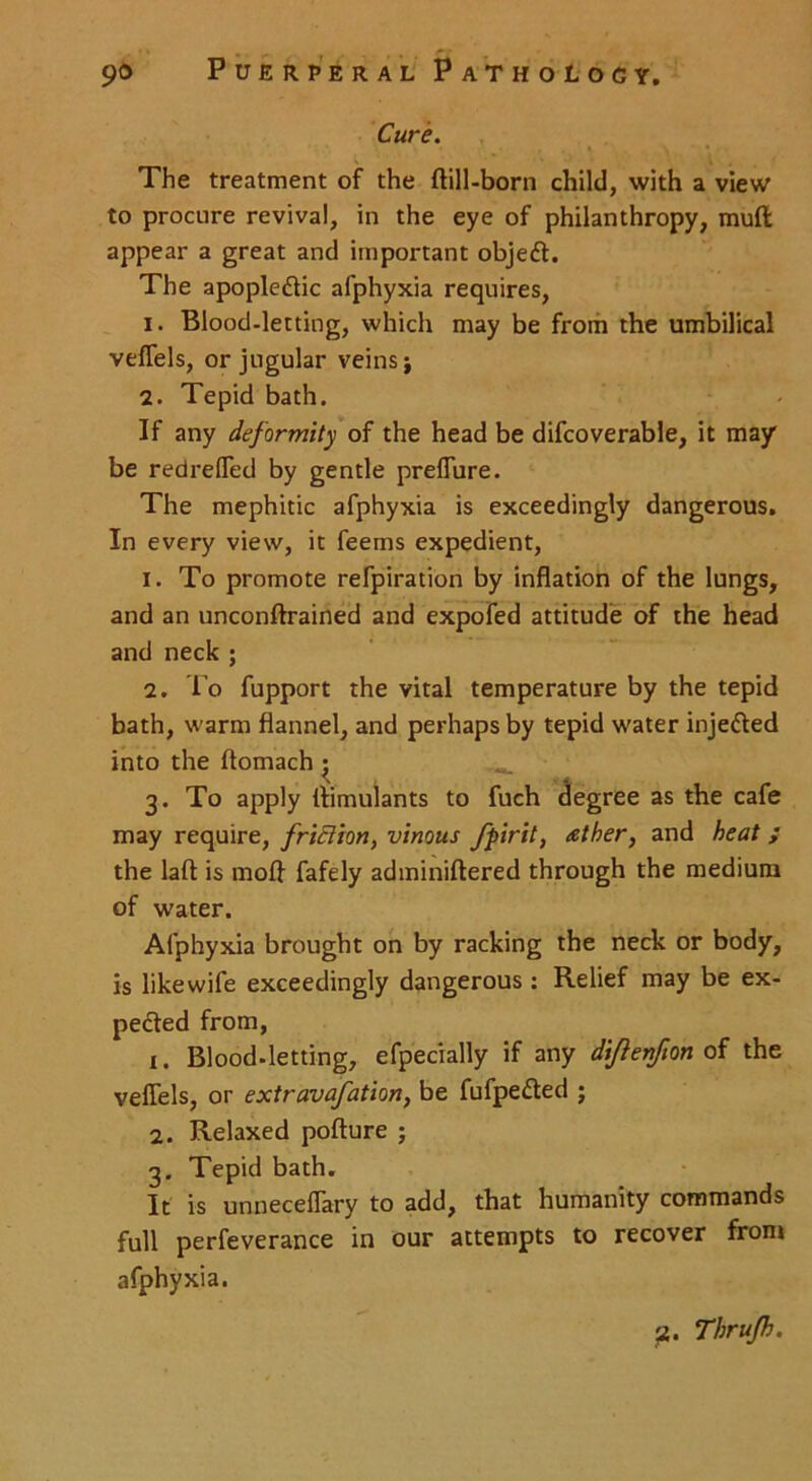 Cure. The treatment of the flill-born child, with a view to procure revival, in the eye of philanthropy, mull appear a great and important objedt. The apoplectic afphyxia requires, 1. Blood-letting, which may be from the umbilical veffels, or jugular veins j 2. Tepid bath. If any deformity of the head be difcoverable, it may be redrefled by gentle preffure. The mephitic afphyxia is exceedingly dangerous. In every view, it feems expedient, 1. To promote refpiration by inflation of the lungs, and an unconflrained and expofed attitude of the head and neck ; 2. To fupport the vital temperature by the tepid bath, warm flannel, and perhaps by tepid water injedted into the ftomach ; 3. To apply llimulants to fuch degree as the cafe may require, friEiton, vinous fpirit, tether, and heat ; the laft is mofl fafely adminiftered through the medium of water. Afphyxia brought on by racking the neck or body, is like wife exceedingly dangerous : Relief may be ex- pedted from, 1. Blood-letting, efpecially if any di/ienfion of the veflels, or extravafation, be fufpedted ; 2. Relaxed pofture ; 3. Tepid bath. It is unneceflary to add, that humanity commands full perfeverance in our attempts to recover front afphyxia.