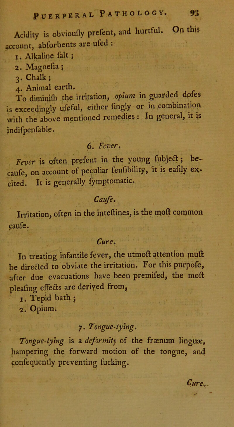 Acidity is obvioufly prefent, and hurtful. On this account, abforbents are ufed : 1. Alkaline fait; 2. Magnefia; 3. Chalk; 4. Animal earth, To diminifh the irritation, opium in guarded dpfes is exceedingly ufeful, either fingly or in combination with the above mentioned remedies: In general, it \s indifpenfable. 6. Fever. Fever is often prefent in the young fubjeft; be- caufe, on account of peculiar fenfibility, it is eafily ex- cited. It is generally fymptomatic. Caufe. Irritation, often in the inteftines, is the moft common caufe. Cure. In treating infantile fever, the utmoft attention muft be dire&ed to obviate the irritation. For this purpofe, after due evacuations have been premifed, the moft pleafing effects are derived from, 1. Tepid bath j 2. Opium. 7. Tongue-tying. Tongue-tying is a deformity of the fraenum linguae, hampering the forward motion of the tongue, and confequently preventing fucking. Cure..
