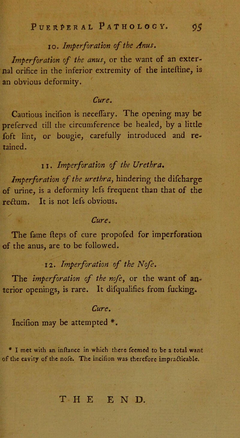 io. Imperforation of the Anus. Imperforation of the anus, or the want of an exter- nal orifice in the inferior extremity of the intefline, is an obvious deformity. Cure. Cautious incifion is neceflary. The opening may be preferved till the circumference be healed, by a little foft lint, or bougie, carefully introduced and re- tained. 11. Imperforation of the Urethra. Imperforation of the urethra, hindering the difcharge of urine, is a deformity lefs frequent than that of the reftum. It is not lefs obvious. Cure. The fame fteps of cure propofed for imperforation of the anus, are to be followed. 12. Imperforation of the Nofe. The imperforation of the nofe, or the want of an- terior openings, is rare. It difqualifies from fucking. Cure. Incifion may be attempted *. * I met with an inftance in which there feemed to be a total want of the cavity of the nofe. The incifion was therefore imprafticablc. THE END.