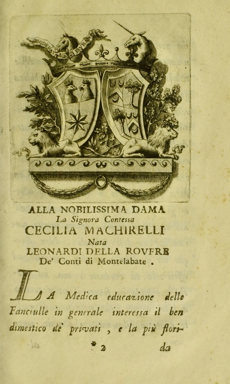 ALLA NOBILISSIMA DAMA La Signora Contessa CECILIA MACHiRELLI Nata LEONARDI DELLA ROVFRB De’ Conti di Montelabate . ^ A Medica educazione delle Tana ulle in generale interessa il ben dimestico di gridati , e la più flory* * da 2