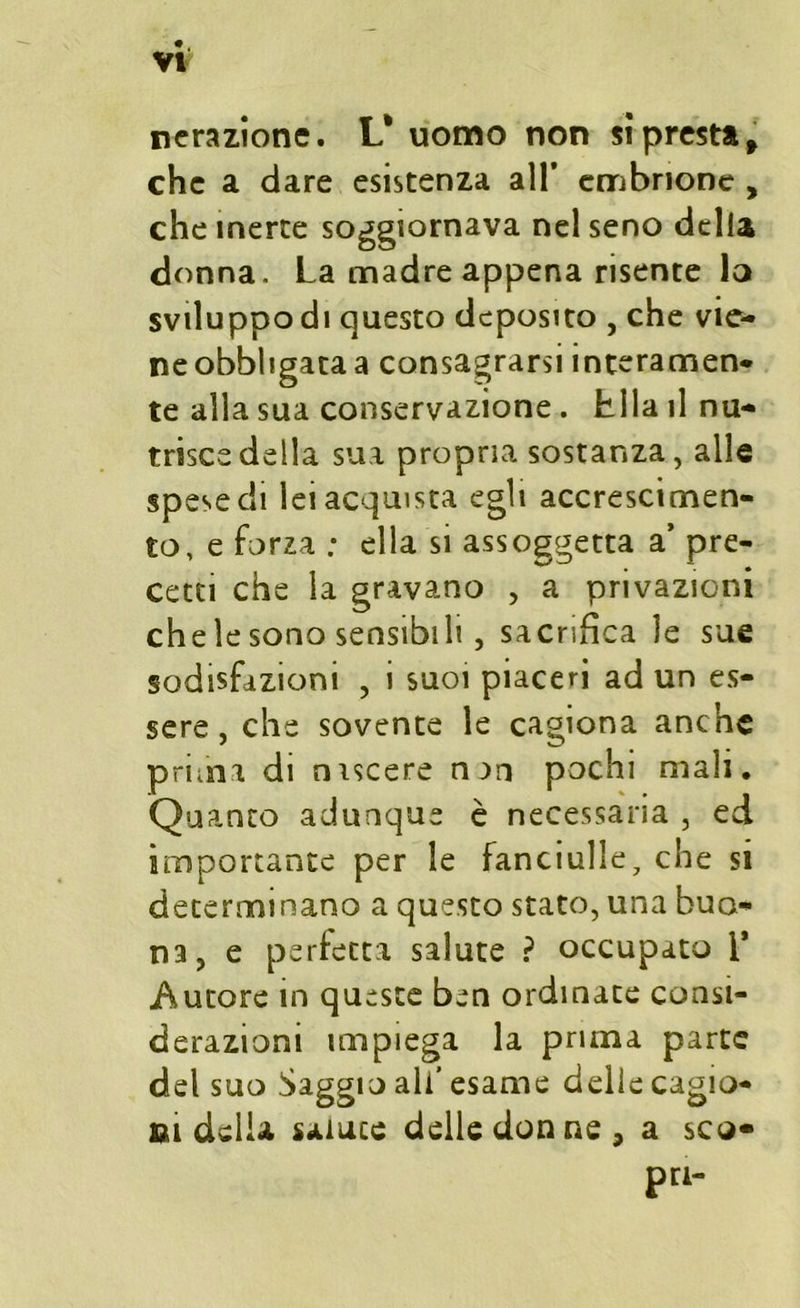 nerazione. L* uomo non si presta f che a dare esistenza all’ embrione , che inerte soggiornava nel seno della donna. La madre appena risente lo sviluppo di questo deposito , che vie- ne obbligata a consagrarsi interamen- te alla sua conservazione . Lila il nu- trisce della sua propria sostanza, alle spese di lei acquista egli accrescimen- to, e forza : ella si assoggetta a’ pre- cetti che la gravano , a privazioni chele sono sensibili , sacrifica le sue sodisfizioni , i suoi piaceri ad un es- sere , che sovente le cagiona anche prima di niscere nan pochi mali. Quanto adunque è necessaria , ed importante per le fanciulle, che si determinano a questo stato, una buo- na, e perfetta salute ? occupato i* Autore in queste ben ordinate consi- derazioni impiega la prima parte del suo Saggio ali’ esame delle cagio- ni della salute delle donne, a sco- pri-