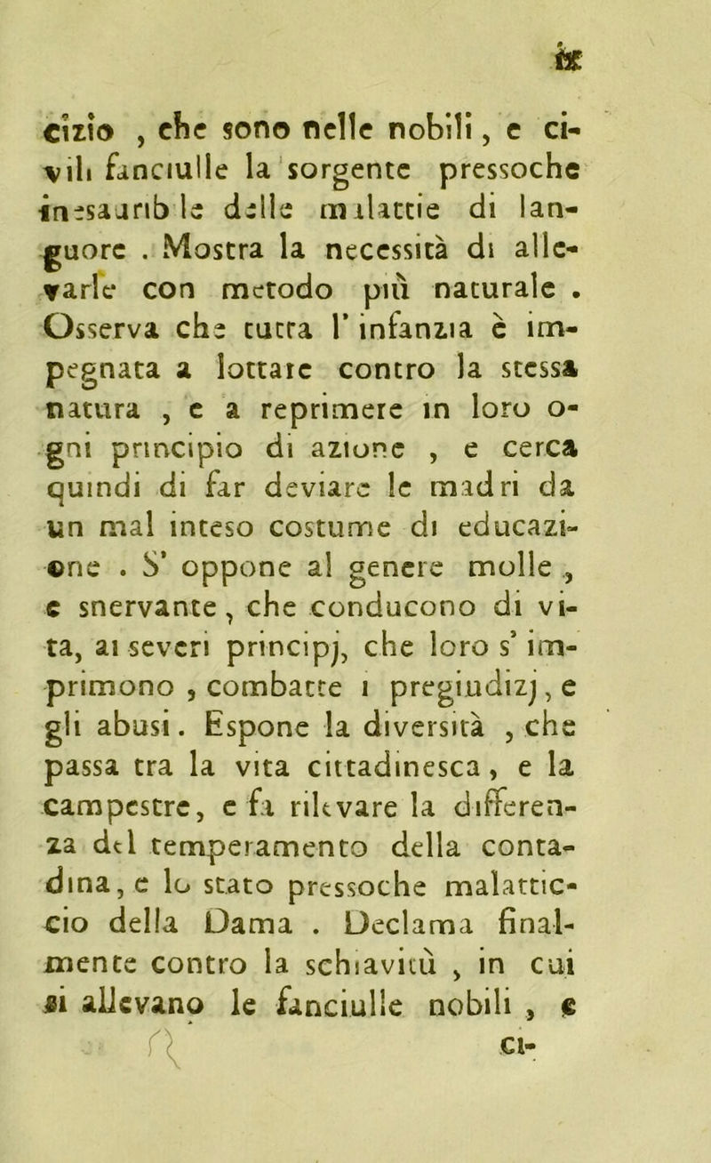 cizio , che sono nelle nobili, e ci- vili fanciulle la sorgente pressoché inesaarib le dille m ilattie di lan- guore . Mostra la necessità di alle- varle con metodo più naturale . Osserva che cutra l’infanzia è im- pegnata a lottate contro la stessa natura , e a reprimere in loro o- gni principio di azione , e cerca quindi di far deviare le madri da un mal inteso costume di educazi- one . S’ oppone al genere molle , c snervante, che conducono di vi- ta, ai severi principe che loro s* im- primono , combatte i pregiudizj, e gli abusi. Espone la diversità , che passa tra la vita cittadinesca, e la campestre, e fa rilevare la differen- za dd temperamento della conta- dina, e lo stato pressoché malattic- cio della Dama . Declama final- mente contro la schiavitù , in cui «i allevano le fanciulle nobili , c