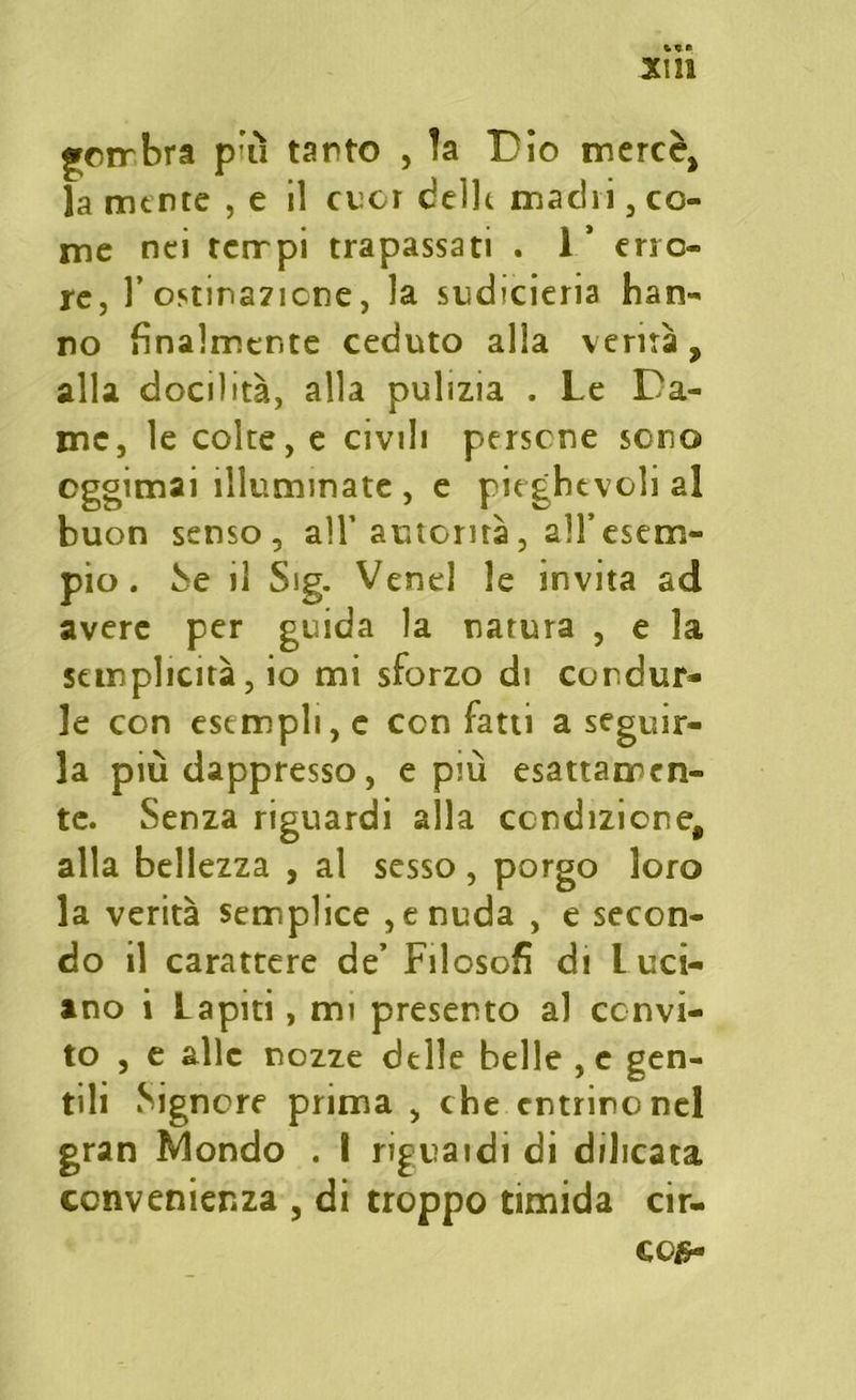 «yerrbra più tanto , la Dio mercè, la mente , e il cuor delle machi , co- me nei tempi trapassati . 1’ erro- re, l’ostinazione, la sudicieria han- no finalmente ceduto alla verità, alla docilità, alla pulizia . Le Da- me, le colte, e civili persene sono eggimai illuminate , e pieghevoli al buon senso , all’automa , all’esem- pio . Se il Sig. Venel le invita ad avere per guida la natura , e la semplicità, io mi sforzo di condur- le con esempli, e con fatti a seguir- la più dappresso, e più esattamen- te. Senza riguardi alla condizione, alla bellezza , al sesso, porgo loro la verità semplice , e nuda , e secon- do il carattere de’ Filosofi di Luci- ano i Lapiti, mi presento aJ convi- to , e alle nozze delle belle ,e gen- tili Signore prima , che entrino nel gran Mondo . I riguatdi di dilicata convenienza , di troppo timida cir-