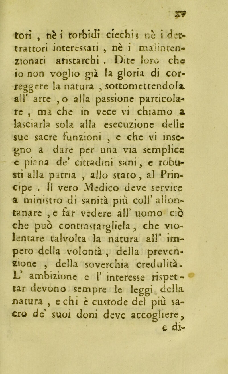 tori , nè i torbidi ciechi? nè i dct- trattori interessati , nè i maiinten- lionati aristarchi . Dite loro ch<§ io non voglio già la gloria di cor- reggere la natura , sottomettendola, all’ arte ,o alla passione particola- re , ma che in vece vi chiamo a lasciarla sola alla esecuzione delle sue sacre funzioni , e che vi inse- gno a dare per una via semplice e piana de* cittadini sani, e robu- sti alla patria , allo staro, al Prin- cipe . li vero Medico deve servire a ministro di sanità più colf allon- tanare ,e far vedere all’ uomo ciò che può contrastargliela, che vio- lentare talvolta la natura all* im- pero della volontà , della preven- zione , della soverchia credulità» L ambizione e 1* interesse rispet - tar devono sempre le leggi della natura , echi è custode del più sa- cro de* suoi doni deve accogliere, e di-