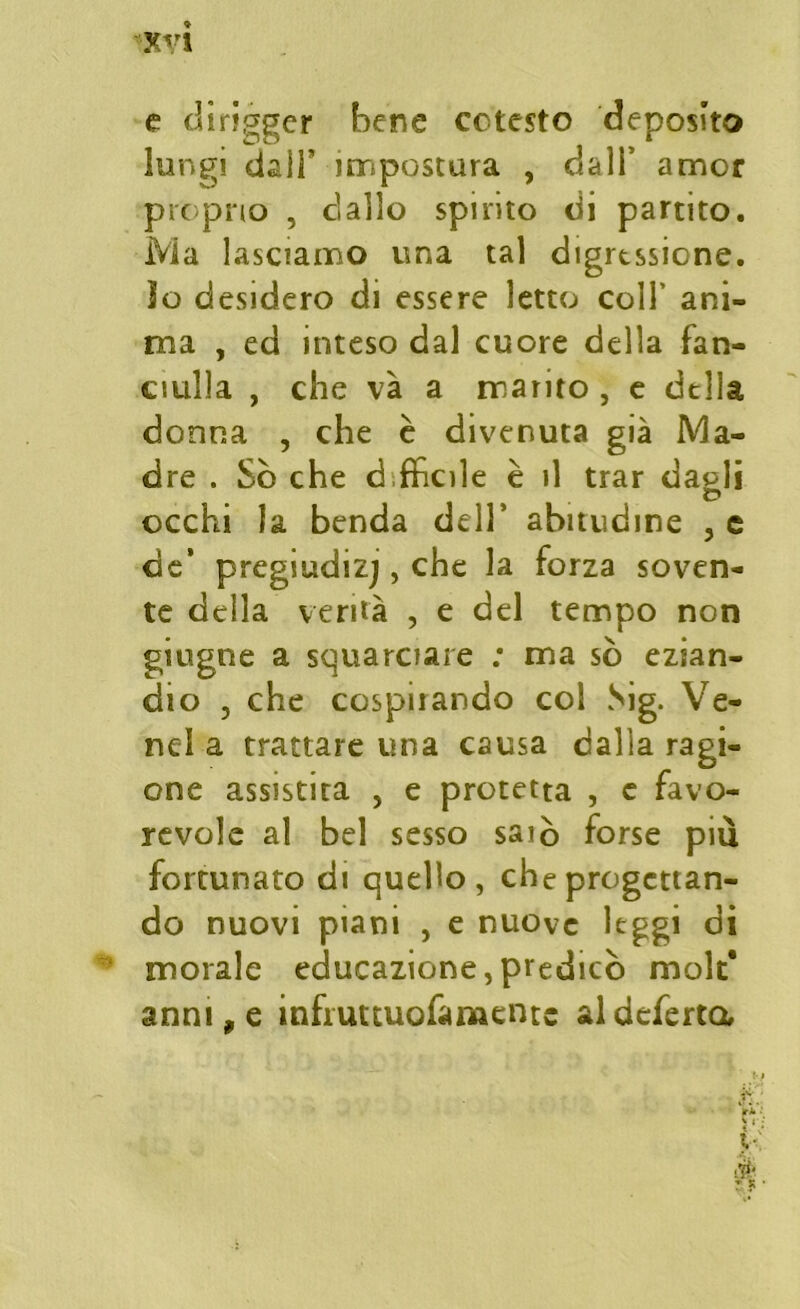 e diriggcr bene cotesto deposito lungi dall’ impostura , dali’ amor proprio , dallo spirito di partito. Ma lasciamo una tal digressione, io desidero di essere letto coll’ ani- ma , ed inteso dal cuore della fan- ciulla , che va a marito , e della donna , che è divenuta già Ma- dre . So che à fhciìe è il trar daeli occhi la benda dell’ abitudine , e de’ pregiudizi, che la forza soven- te della verità , e del tempo non giugne a squarciare : ma sò ezian- dio , che cospirando col Sig. Ve- ne! a trattare una causa dalla ragi- one assistita , e protetta , e favo- revole al bel sesso saio forse più fortunato di quello, che progettan- do nuovi piani , e nuove leggi di morale educazione, predicò mole* anni, e infruttuofamentc al deferta ^ ri’*’ Vi y È 2 R •