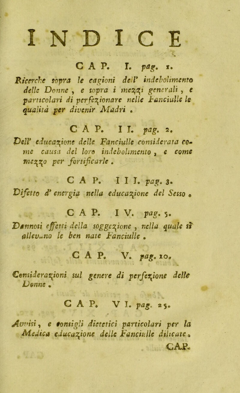 INDICE CAP. I. pag. t. Ricerche sopra le cagioni dell’ indebolimento delle Donne , e sopra i mc^zj generali , e particolari di perfezionare nelle banditile le qualità per divenir Aladri , CAP. II. pag. 2. Dell* educazione delle Fanciulle considerata co- me causa del loro indebolimento , e come mezzo per fortificarle . CAP. III. pag. 3* Difetto d’ energia nella educazione del Sesso « CAP. IV. pag. 5. Dannosi effetti della soggezione , nella quale sì allevano le ben nate Fanciulle . CAP. V. pag. io, Considerazioni sul genere di perfezione delle Donne . CAP. VI. pag. 25. Aviàri, e tornigli dietetici particolari per la Medica educazione delle Fanciulle diheate 3 CAP-