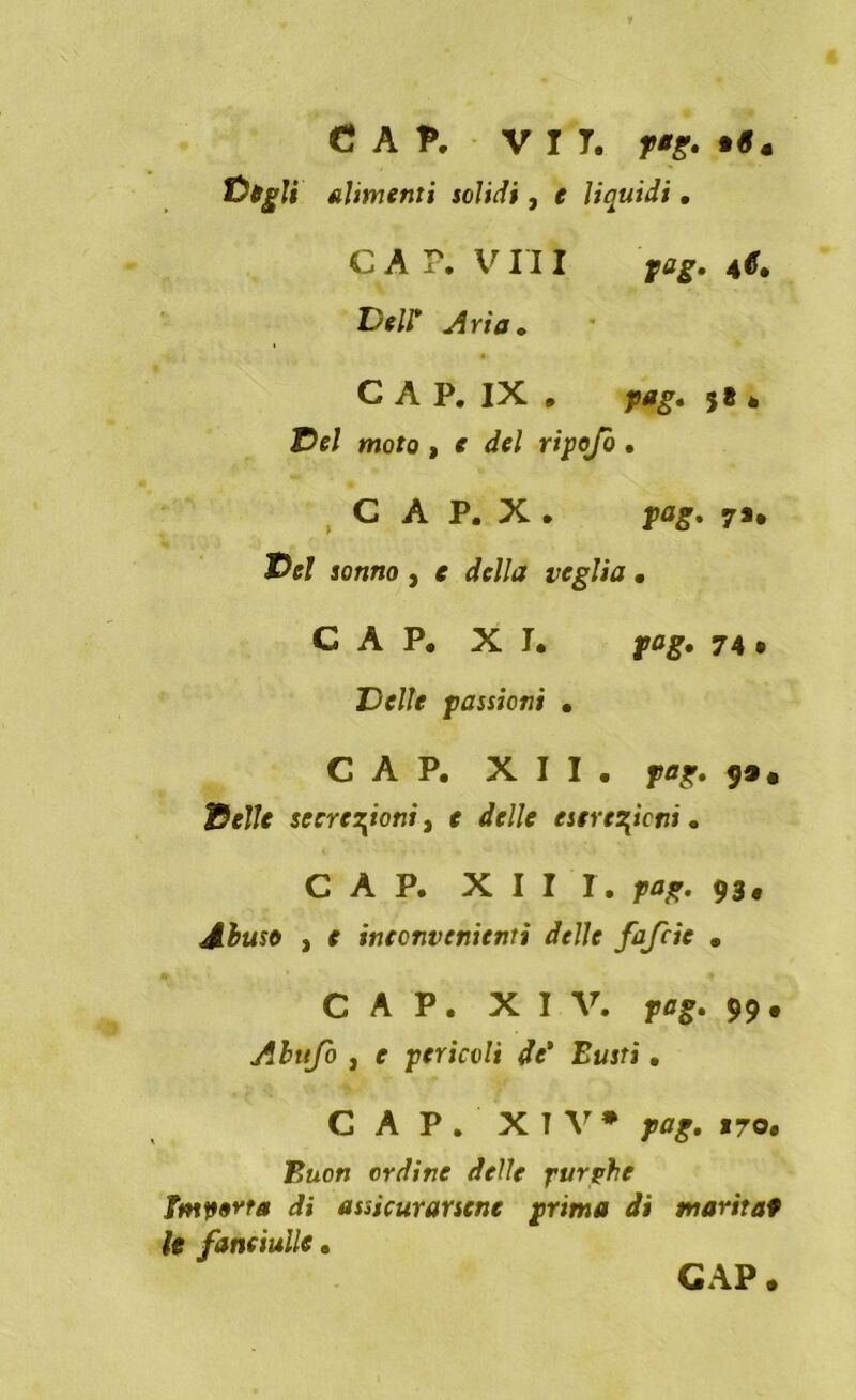 CAP. V r T. f*g. •«. fàtgli Alimenti solidi, e liquidi • CAP. V III pag. 4*. Deli Aria. CAP. IX . pag. 5* è T>el moto , e del ripofo • C A P. X . pag. 7*, Del sonno , e della veglia • CAP. XI. pag. 74 • Delle passioni . CAP. XII. pag, 99, Delle secrezioni, e delle escrezioni. CAP. XIII. pag. 93# Abuso , e inconvenienti delle fafcie • CAP. XIV. 99. Abufo , r pericoli de* Lutti. CAP. XIV* pag. 170. F&on ordine delle purghe importa di assicurarsene prima dì marita9 le fanciulle.