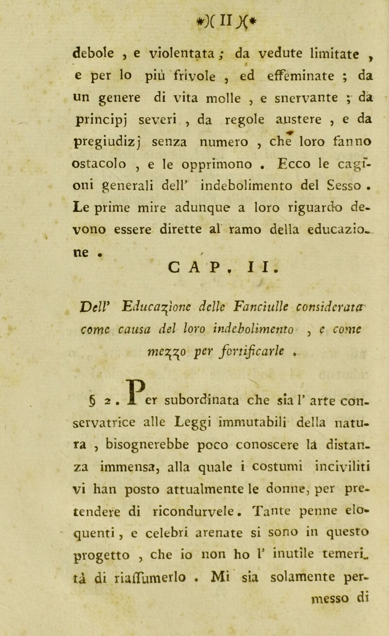 debole , e violentata ; da vedute limitate , « e per lo più frivole , ed effeminate ; da un genere di vita molle , e snervante ; da principi severi , da regole austere , e da pregiudizi senza numero , che loro fanno ostacolo , e le opprimono . Ecco le cagf- oni generali dell’ indebolimento del Sesso . Le prime mire adunque a loro riguardo de- vono essere dirette al ramo della educazio- ne . CAP. II. Dell* Educazione delle Fanciulle considerato: come causa del loro indebolimento , e come mez\o per fortificarle , § 2 . Per subordinata che sia 1’ arte con- servatrice alle Leggi immutabili della natu- ra , bisognerebbe poco conoscere là distan- za immensa, alla quale i costumi inciviliti vi han posto attualmente le donne, per pre- tendere di ricondurvele. Tante penne elo- quenti , e celebri arenate si sono in questo progetto , che io non ho 1’ inutile temerL tà di riaflumerlo . Mi sia solamente per- messo di