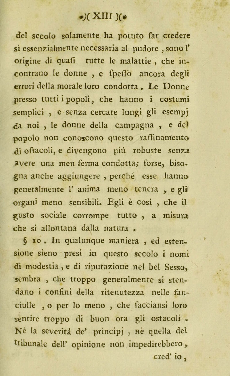 del secolo solamente ha potuto far credere sì essenzialmente necessaria al pudore , sono 1* origine di quali tutte le malattie , che in- contrano le donne , e fpeffio ancora degli errori della morale loro condotta . Le Donne presso tutti i popoli, che hanno i costumi semplici , e senza cercare lungi gli esempj da noi , le donne della campagna , e dei popolo non conoscono questo raffinamento di oftacoli, e divengono più robuste senza avere una men ferma condotta; forse, biso- gna anche aggiungere , perché esse hanno generalmente 1’ anima meno tenera , e gli organi meno sensibili. Egli è così , che il gusto sociale corrompe tutto , a misura che si allontana dalla natura . § io . In qualunque maniera , ed esten- sione sieno presi in questo secolo i nomi di modestia , e di riputazione nel bel Sesso, sembra , che troppo generalmente si sten- dano i confini della ritenutezza nelle fan- ciulle , o per lo meno , che facciansi loro sentire troppo di buon ora gli ostacoli - Nè la severità de* principi , nè quella del tribunale dell’ opinione non impedirebbero, cred’ io,