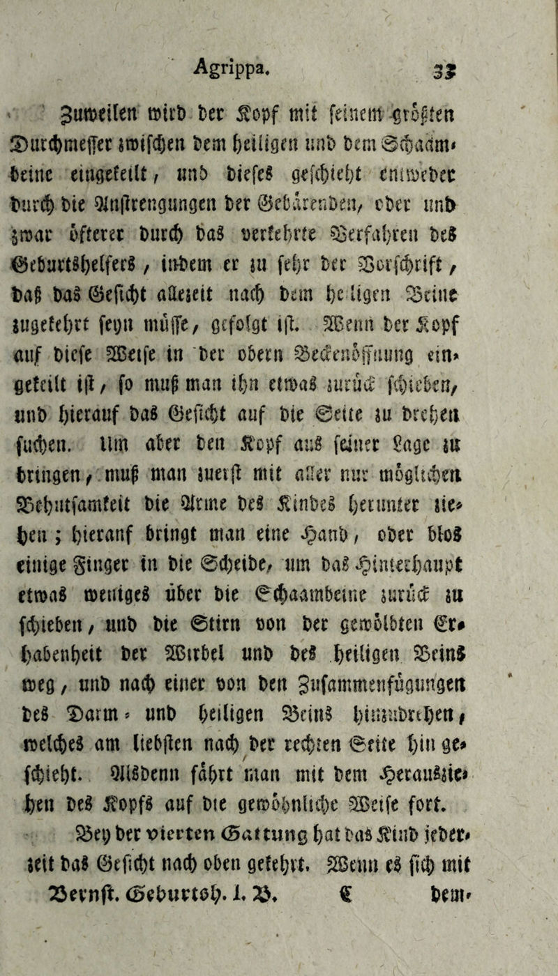 juTOcifen tec Äopf mit feinetn -grojiten S)ur(^mejTer jn>if(t)en tem {)eiligen unt) t)em @(ta(tm» fttinc eiugefeiU, «nö tiefe? gef(f)ie{)t cnisvetec tiirct) tie 5In|lrengungeii ter ©cbärenDen/ cter iinb imt öfteret l)ut(^ ba? «ertef/rte ?Berfa()reii beJ @cbart?f)e(fer?, itibem er m fel)r bet 5Borf^rift, ba§ ba§ @efic()t gaejeit iiac^ bein l)c ligen Seine iugetff)rt fegu muffe/ gefolgt ijf. 5®enn ber jeopf «iif biefe aoetfe in ber obern Setfenoffnung ein» gefeilt i|l f fo muß man il)n etmaS jurüe£' fel)ieben/ «nb l)ierguf ba? @efid)t auf bie ©eite ju brel)eti fiiet)en. Ilm aber ben Jtepf au? feiner Sage in bringen f muß man juerft mit aller nur mogUebm Sebntfamfeit bie 9tnne be? 5linbeg fjetunfer Jie» ben; bieranf bringt man eine ^anb t ober blo? einige Singer in bie @d)eibe/ um ba? ^inierbaupt etroa? menige? über bie ©^aarabeine jurücf tu fd)itben, unb bie @tirn oon ber gemolbtcn €r# babenbeit ber 5Btrbel unb be? boiliöfu SSeinJ meg / unb nad> einer öon ben Sufnmmenfügungert be? Darm» unb beiligen Sein? biimibrtben» roetebe? am liebjien nad) ber teebten ©eite bin ge» f^lebt. OJlSbenn fdbrt man mit bem JpetauSjie» ben be? Iffopf? auf bie gemobnlt^ic SSJetfe fort. Sei; bet vierten (Battung batbafi5finb jeber* jeit ba? ©efi^t natb oben getebrt. SSßenn e? fteb mit COevnft. (Beburteb- 23» € bem»