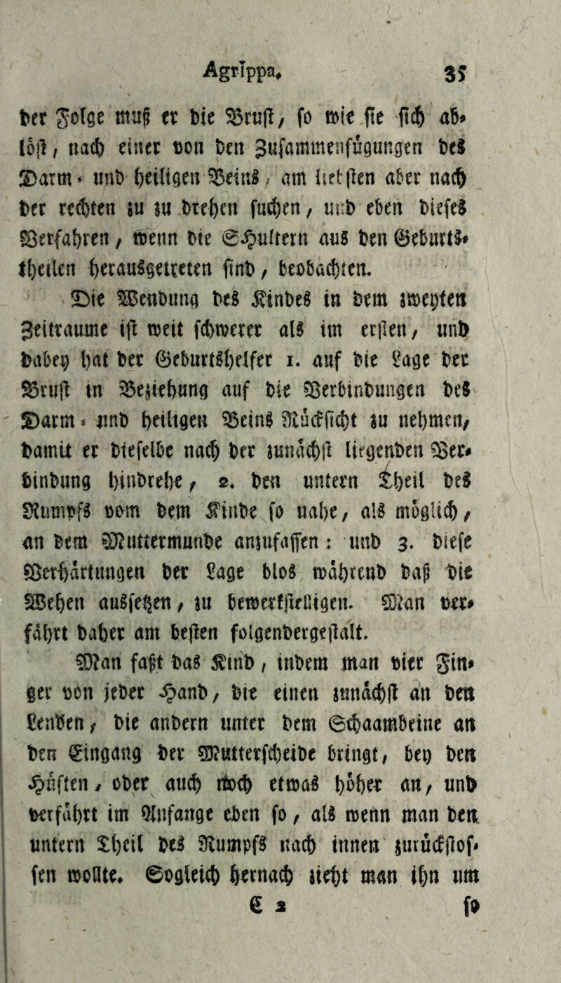 AgrTppa, 3J fctr ^olge tnuf n bie 5öra|I/ fo wie fc {I^ ai* lojl, ua(ft einet ttoii Den Sufammenfupngen beS ©arm* «nb tjeiligen 35eir.S .• nm iieillen aber na(^ bet reebten ju ju biebtn fueben, Ui:b eben biefe? fSetfabren, menn bie ©Jpultern ans btn ©eburtä* tbeilen ()cra«^§<t?«ten jinb/ beoba^ten. ©ie 533enbima bes ^inbe« in bem jmeeten Zeiträume i|l weit febmeret aU im teilen/ «nb babep bat bet ©eburt^belfct i. auf bie Sage bet Stiill in SJejitbnng auf bie 5ßerbinbungen bc8 ©arm. «nb beiltgen SSeinS aiücfjicbt i« nebmcii/ bamit et biefelbc natb bet luna^tl liegcnben ?8et« binbung btti&tebe / 2, bw untetn ^beil SlumpfS ttom bem finbe fo nabe/ aM mogli^/ an bem »Oluttetmunbe önsufaffen : unb 3. biefe Sßerbattungen bet Sage blo8 mäbttnb ba^ bie SBtben augfe^en / ju bemerfileßigen. Sion »et» fährt habet am bejlen folgenbergeilalt. Sion faft bag 5Etnb / inbem man »iet gin* §er »on jebet >^anb/ bie einen jnnä^fl an beit Senben/ bie anbern nntet bem ©tbaambeine an ben Eingang bet Siutterfc()eibe bringt/ be» bew dufteny ober au(b itotb etma^ befee^ fl«/ «nl> »erfährt im Qlnfange eben fo, aU wenn man beti «ntern Shfil beä 3lumpf3 na^ innen iutucEjlof* fen woBte, ©ogleieb betnaib tiebt man ihn «m 6 a fb