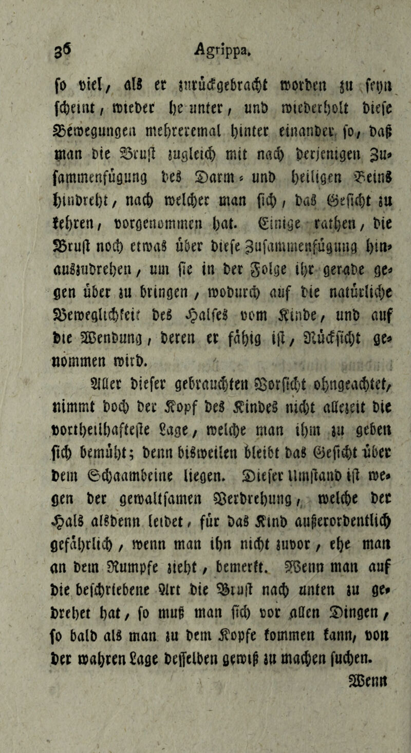 fo »tel, aU er j!!ru(fgebra(^)t worben ju fegii fcbenu, wtebet tje unter, «nt» n>iebet{)olt biefe aSetoegungcn me^reeeinal Ijinter einanbev. fo, bn^ ntan bie SSeuil tuglettf) mit n«i^) berjemgen ^ü» fatntnenfugung beg Sarm» unb ^eiligen ipeinJ J)tnbrebt, nach welker man fiit), baS föeficbt ju lehren, borgenommen bat. Einige ratben, bie 55ru|l noch etmaS über biefe ^ufammenfügung bin» anSjubreben, um fie in ber golge ibr gerabe gc^ gen übet ju bringen , woburtb auf bie naturlitbe Sßeweglisbfeif be« .^aifc« »om tinbe, unb auf bte SBSenbung, beren et fähig i}! / 3lü(ffid;t ge» nommen wirb. Siaer biefer gebrauibten ?Borfi^'t obngea^tet/ nimmt bo^) ber Äopf bes ÄinbeS nid)t atteteit bie »ortbeiibafte|le Sage, raeltbe man ibm ju geben ft^ bemubt; beim bisweilen bleibt ba8 ©ejlibtubet bem ©tbaambeine liegen. Siefer llinilanb i(l wc» gen bet getoaltfamen Sßerbrebung, toelebe bet J^alS al?benn letbet» für ba8 ^Itnb augetorbentli(§ gefäbrlicb, wenn man ibn nicht juoot, ehe man an bem SÄumpfe aiebt, bemerft. JfBenn man auf bie befcbriebene 91rt bie ^iu|l na$ unten au ge* brebet bat, fo muf man fid) tot affen Singen, fo halb aU man au bem ^opfe fommen fann, bon ber toabren Sage bejfelben gemi^ au machen fudien. aBenn