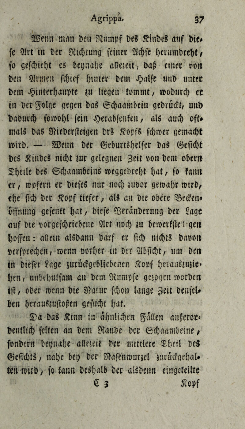 !S5enn amn ben aiumpf be? i?tnbeS auf bie* fc Qlrt Ul bet üJutfung feinet Si^fc berumbrebt / fo 6ef(t)iet)t ti fcepnabe öaeieit, baf einet roit ben QIrmen fcf)icf buitet bem Jjalfc unb «tuet bem ^interbanpte au liegen ?ommt, »oburd) ec in bet golge gegen ba? i*(f)aambein gebrütJi/ unb baburcb fo»o(}l fein ^erabfenfeii/ aB aud) oft# maB baS S^ieberlleigen brä Äopfä fdittet geniaebt witb. — 5Beim bet ©ebutBbelfet ba? 0erid)t beS Äinbe! nicht aut gelegnen Seit oon bem obetit Sheile bcg ©chaambeiiB roeggebreht hat/ fo tarnt et / rcofetn et biefeS nnt nod) aubor gemäht »irb/ ehe jld) bet dfopf tiefet, aB an bie obere ^eden# Öffnung gefentt hat/ biefe ^Beränbetung bet S^gc öuf bie cotgefchriebene Qlrt noch au bemerfjie'i gett hoffen: aaein aBbann barf et ffch nicffB baooti oerfprechen, mcnn oorhet in bet Qlbffcht/ um beit in biefet fage jurüifgebliebenen .^opf heiaiBauaie* hen t unbehutfam cn bem Sinmpfe gesogen morbcti iff / ober roenn bie SJatur fthon lange Seit benfel» hen hcraalauftofen gefucht hat. S)a bag 5finn in ähnlichen gaffen auferoc» betulich feiten an bem ?tanbe bet ©chaambeine / fonbern bepnahc alleaeit bet mittlere Sheil bc? ©eftd)tS/ nahe bep bet Sßafenmurael aaruifgehat# teil mitb / fo tann beshalb bet aBbenn eingefeiltc € 3 5?opf