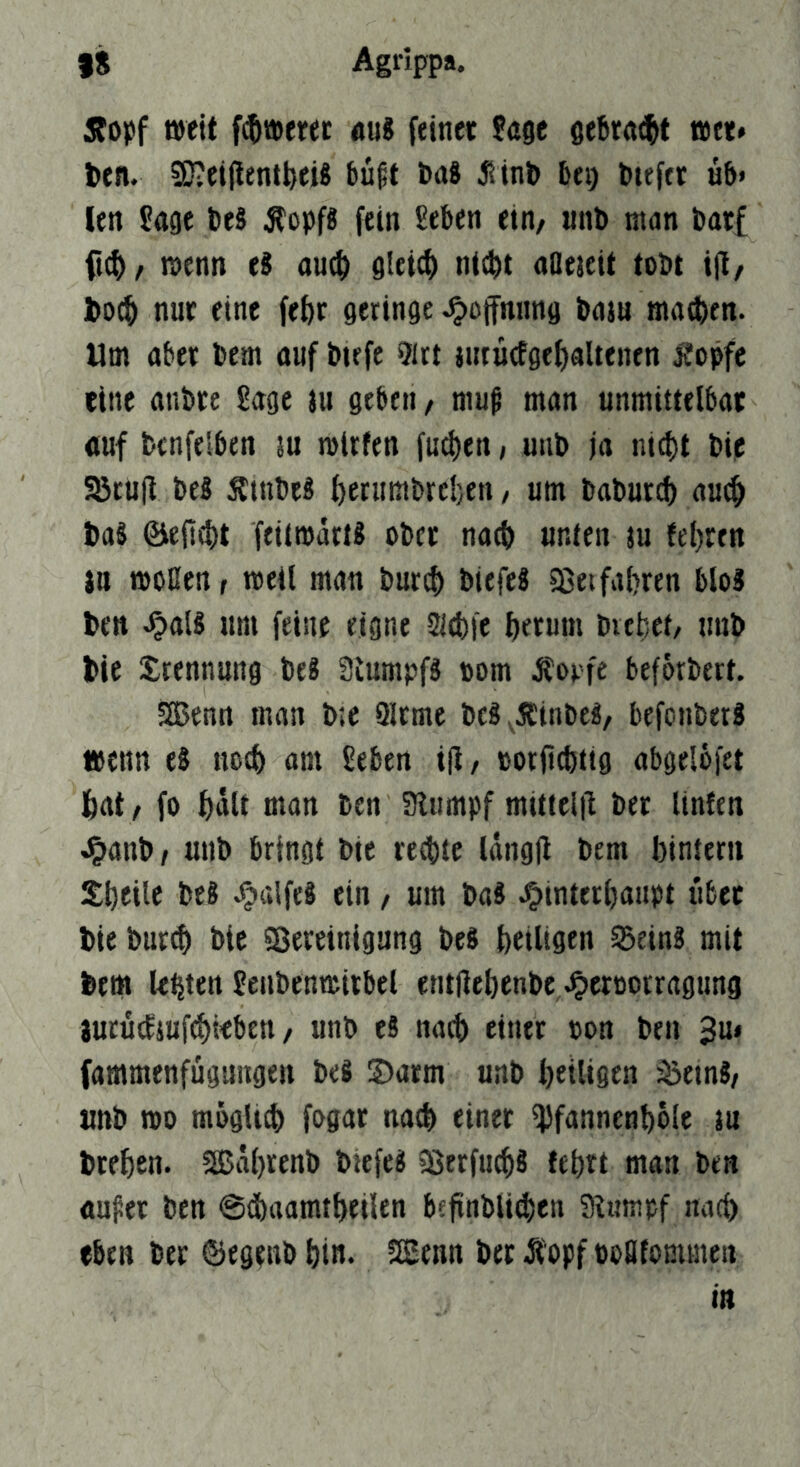 5fopf weit f^tpfrec äu8 feine« Jage gebraut t»ct* feen. 9)?ei|lentfeeiS büßt feaS Jlinfe bei) fetefet üb» len Jage fee§ Äopfg fein Jeben etn/ «nb man featf ft(^/ menn ti au$ gleich ntcfet aaeteit tobt i|l/ feo^ nur eine fe&c geringe .^Öffnung baju madben. Um aber bem auf biefe ?itt jutüefgefiaUenen Äopfc eine anbte Jage ju geben, muß man unmittelbar «uf benfelben ju mUfen fud)en, uub ja ni(l)t bie Söcufl beb Ätnbeb ^etumbreben, um baburd) au^ feaS ©ejlitt feitmartb ober natfe unten m feeren )n moBenr weil man burcf) biefeb 5ßet fahren blob feen .^alb um feine eigne Sitfefe f)erum biebet/ unb feie Trennung beb 3iumpfb »om Äopfe beforbert. Sßenn man b:e 9lcme bcb^Äinbeb, befonberb »enn eb nocb am Jeben i(l, »orficbttg abgelofet 6at, fo ^dlt man bcn 3lumpf mitteljl ber Unten .^>anb, unb bringt bie reebte Idngjl bem bintern Sbeite beb .^alfeb ein, um bab JFiinterbaupt über feie bur# bie SSeretnigung beb feeiligen 55einb mit feem lebten Jenbenteitbel entflet)enbe,.Owoorragung jurücfiuftbieben / unb eb nacfe einer ron ben 3m fammenfügiingen beb 2)arm unb heiligen '^einb, unb roo müglitfe fogar nach einet ^Jfnnnenbble ju feteben. 2Bä()renb biefeb ?8erfu(bb febtt man ben außer ben @d)aamtbeilen befinblicben 9t«mpf nacb eben ber ©egenb bin* ISEenn ber Äopf »eatommen