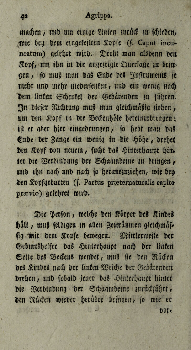 4* Agrippa. tna^eti, nnb um einige Linien jutucf ju fc^ießeti, ^ie ki> t>em eingtfeiUen ^cpfe (f. Caput incu- neatom) gelel)« müt». ©ret)t man aBbenn bett Sopf/ um ii)n in bie angesetgte Querlage au brtn» gen / fo mug man baS ^nbe beS je me^r unb me^r nieberfenfen, unb ein wenig na^ bem linfen ©(i)enfel ber ©ebarenben au führen. 3n biefer 3iicbtung mu^ man gletcbmä^ig aieben, um ben iJopf in bie S5e(Een()öle ijereinaubringen: i|l er aber hier eingebrungen, fo {)ebt man ba8 €nbe ber ^angc ein wenig in bie ^o^e / bre^et ben Äopf öon neuem, fu^t baS Jpinterijaupt öin» let bte ajerbinbung ber ©(baambcine au bringen» unb i{)n nacf) unb na^ fo f)eraii«auaie^en, wie beg 4»en ji'opfgeburten (f. Partus pr?eternaturalis capite praevio) gclebret wirb. Sic ^erfon, ben ifbrper be« ^inbeS ^dU / muf felbigen in allen Beitrdumen gteicbmdf« f g ?lttit bem Äopfe bewegen. ©Jiatlerweile ber ©ebuttgi)elfec ba2 J^interbaupt nach ber linfen ©etie beS SSecEenS wenbct, muf fte ben Kücfen beS ifinbeä nad) ber linfen SEBei^e ber ©ebnrenben bteben / unb fobalb jener ba? .^inter&aupt biiuer bie Söerbinbung ber ©cbaambeine anrücffübrt/ ben 3luvfen »ieber herüber bringen/ fo wie er »er«