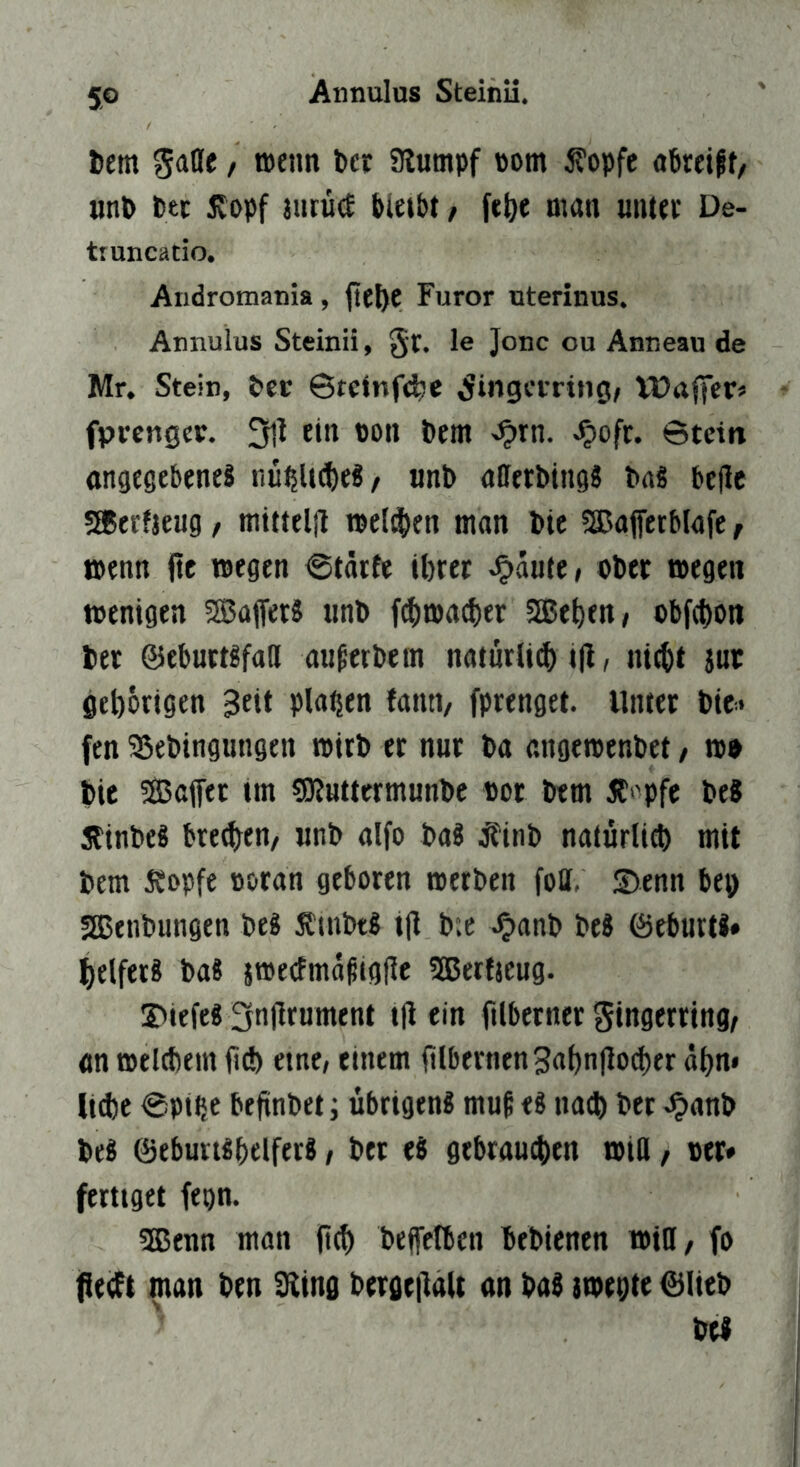 bem gaflfe, aeiin ber Siutnpf Pom 5?opfe «breiff, iinb btc £opf aurücf bleibt / \i\)t man untev De- tiuncatio. Aiidromania, fte^e Furor uterinus. Annulus Steinü, §t. le Jone ou Anneau de Mr. Stein, ber ©telnf^e Fingerring/ Vüaffer« fprcngcr. 3il ein pon bem ^rn. Jpofe. ©tein cngtgebeneä nu^U^e^/ «nb allerbingS baS belle SBeefjeug / mittelil tpeldben man bic SEBaffetblafe f jpenn fit tpegen ©tarfe ibret ^htt, ober tpegen wenigen SBafferS nnb ((bmacber SEeben/ obfebon bet ©ebuttgfad au^etbem natnrliib i|l, niebt iur geborigen Bett planen fantv fprenget. Unter bie» fen 33ebingungtn tPtrb er nur ba angetpenbet, ip» bie SEaffet tm «Dluttermunbe por btm Ä‘'pfe be« 5tinbe8 bre^en/ «nb alfo baS j?inb naturlicb mit bem 5?ppfe poran geboren »erben foU. S)enn bep SEenbungen be« 5ltnbt8 t|l b;e ^anb be8 föeburti» belfetS baS jmetfmafilgfie üEerfieug. S>iefe8 3njlrument i|l ein filbetner gingerring/ an »el(bem bd) etnc/ einem rtlbtrnenBabn|lod)er dbn* lt(be ©pttje befinbeti übrigen« muß e« nad) bet .^anb be« 0ebutt«beirerS / ber e« gebraueben »to / per* fertiget fepn. 5Eenn man jtcb bejfctben bebienen »in, fo jßecft man ben Sling bergc|laU an ba« {»epte 0(teb be«