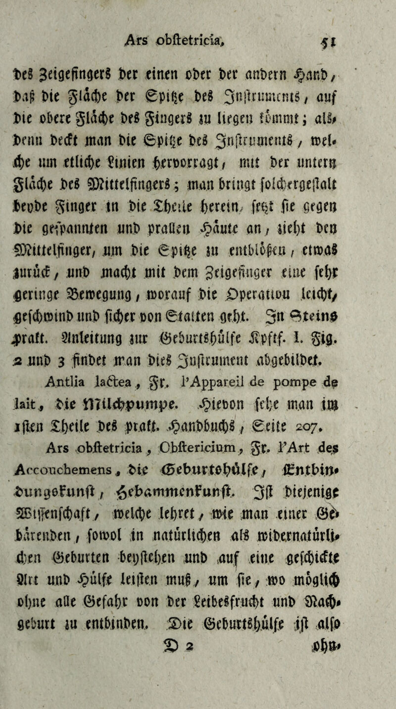 teS 3etgefinacr? ber einen ober ber anbern ^anb/ ba^ bie gld^e bet £pi^e be8 / nnf bie obere gldcbe beS gingerS ju liegen leintnt; ali> beim becft nmn bie ©piijc beS ^nf^tninenil / toel« ä)t mn etli^e Linien betPottögt> trat bet untern gldc^e be« SSitteljingerB; man bringt foIcbergeilaU bepbe ginger in bie Sbcile herein, fefjt jie gegen bie gefpannien nnb praDen -^ante an , Jie()t ben 9)?iftel|tnget, n.m bie 6pi^e m entblolen, etma? iurucE f uitb niac^l mit bem geigefingct eine fe^r geringe SSeroegung, moranf bie X)perattou Ici^t/ fief^^minb imb lieber oon 6taiten gebt. 3« <^.teinb 4)raft. Slnteitung iiic föeburtsbulfe -Kpftf- 1. gifl. » nnb 3 linbet iran bieg 3urttument abgebtlbet. Antlia latbea , gr. i’Aßpareil de potnpe lait, bic llTileb^pwmpe. ^ieoon fcl)e man iin jjlen £lKile beg :pta(t. .^anbbn^g, 0eite 207. Ars .qbftetricia, Obftericiom, gt. FArt de,s Accouchemens, bie ©eburtebülfe^ flSntbi.ii» bungofiinfl, 3(1 biejenigf SBtilenfcbaft / meltbc lebret/ mie man einet B6 bdrenben , fomol in natutUdben alg mibernatütli» d)en öeburten bepflcben nnb ,au[ eine ge(d)tdtje ölrt nnb ^ulfe leiilen mul/ um ftC / rmo mdglitb ebne ttHe ©efabt oon bet Seibegfrnebt nnb Sila^» gebürt jn entbinben. :S>ie ©cbuitgbnlfe iji alfb