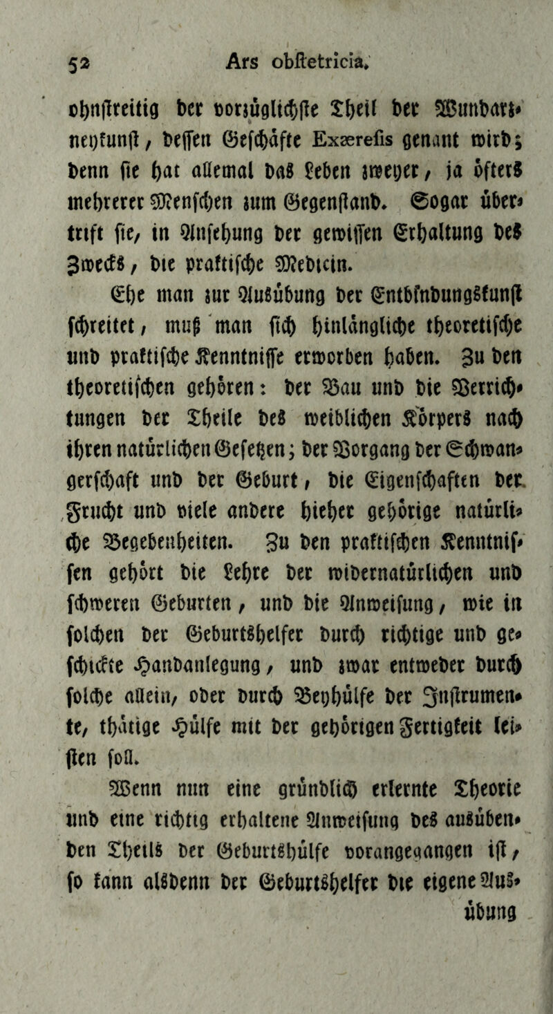 5» Ars obftetricia, ct)nfircitig ber torjuglicfyfte bec SfBunbdVi* nei)fun|l/ beffen @ff(|)dfre Exserefis genant »ubj benn fte ^at naetnal bnS (eben irceiKC/ ja öfters inebreret ?0?enf(l)en jum ©egenjtanb. Sogar über» trift fte, in QJnfebung ber geroiffen €rbaltwng beS ^aerf«/ bie praftifcbe 50?ebicin. €{)c nion jur OluSubung ber gntbfnbungSfunjl [(breitet, muß man binldngUtbe tt)toretifd)c unb praftifcbe Äenntniffe ermorbcn b«btti. 3u ben tbeoretif^en geboren: ber Söau unb bie 5ßerri^* fungen ber Sbeile beS »eibli^en ÄörperS nach ihren natürlicben ©efe^en; ber 58organg ber ©(bman» gerfcbaft unb ber ©eburt, bie ©igenfcbaften ber. gru^t unb Piele anberc bteb« gcbörige naturli» ^e Söegebeubeiten. 3u ben praftif^en Äcnntnif* fen gehört bie 5ebre bet mibernaturlicben unb fcbmeren ©eburten, unb bie Qlnmeifung / mie in folcben ber ©eburtsbelfet bur^ ri4)tige unb ge» fd)i(ftc Jpanbanlegung / unb jmat entmebet butc^ fol(bc anein, ober burcb 35ei)bülfe bet te, tbdttge ^ülfe mit bet gehörigen Sertigteit lei» fien fofl. 2ßenn nun eine grunbli^ erlernte Xbeotic unb eine rid)ttg erhaltene Slnmeifung bei aulüben* ben Xhetll ber ©eburtlbülfe oorangegangen ijl, fo fann allbenn bet ©eburtlhelfet bie eigene 2lui» Übung